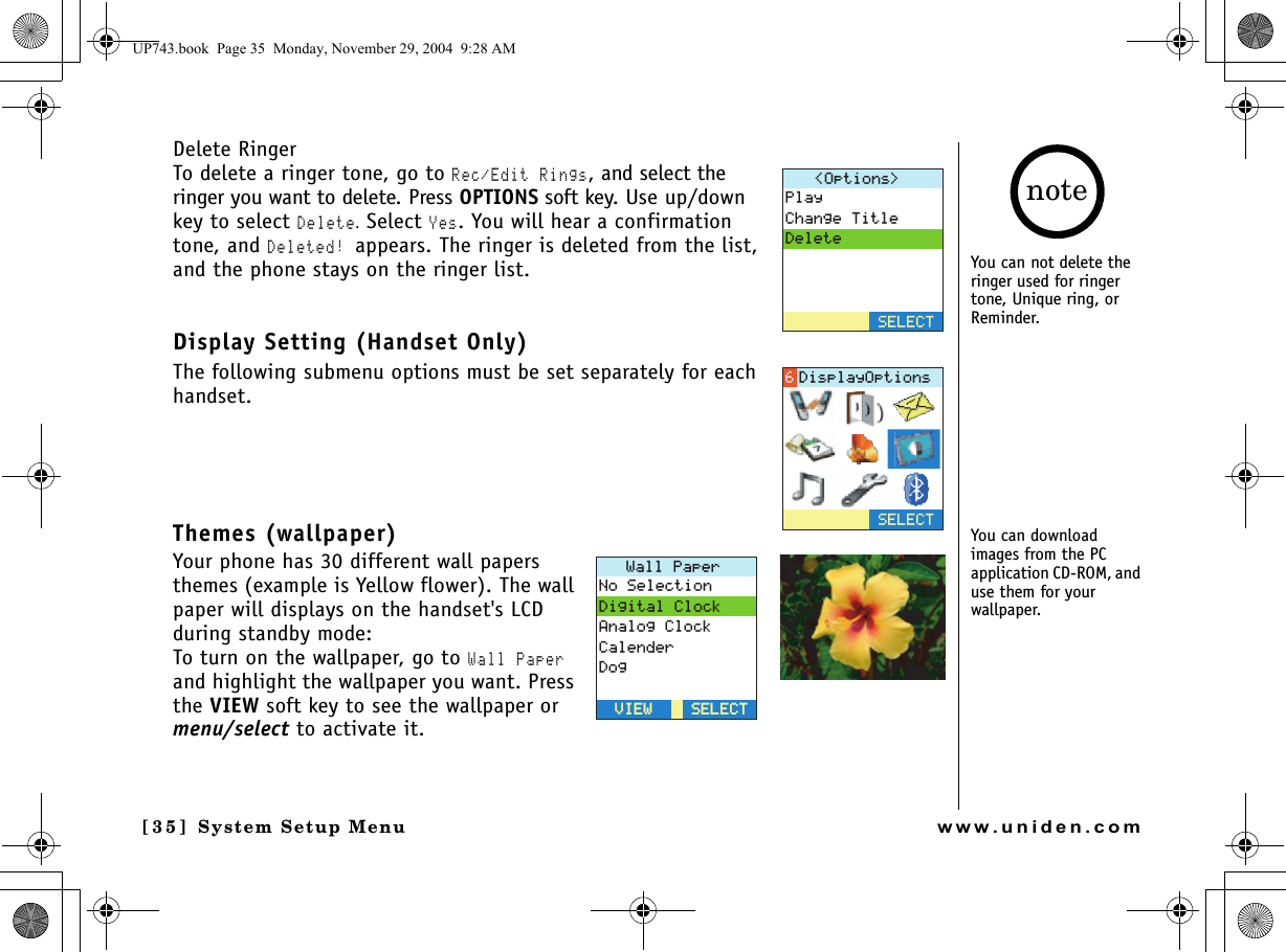 System Setup Menu[3 5] System Setup Menuwww.uniden.comDelete RingerTo delete a ringer tone, go to Rec/Edit Rings, and select the ringer you want to delete. Press OPTIONS soft key. Use up/down key to select Delete. Select Yes. You will hear a confirmation tone, and Deleted! appears. The ringer is deleted from the list, and the phone stays on the ringer list.Display Setting (Handset Only)The following submenu options must be set separately for each handset.Themes (wallpaper)Your phone has 30 different wall papers themes (example is Yellow flower). The wall paper will displays on the handset&apos;s LCD during standby mode:To turn on the wallpaper, go to Wall Paper and highlight the wallpaper you want. Press the VIEW soft key to see the wallpaper or menu/select to activate it.1RVKQPU 2NC[%JCPIG6KVNG&amp;GNGVG5&apos;.&apos;%65&apos;.&apos;%6&amp;KURNC[1RVKQPU9CNN2CRGT0Q5GNGEVKQP&amp;KIKVCN%NQEM#PCNQI%NQEM%CNGPFGT&amp;QI5&apos;.&apos;%65&apos;.&apos;%68+&apos;98+&apos;9You can not delete the ringer used for ringer tone, Unique ring, or Reminder.You can download images from the PC application CD-ROM, and use them for your wallpaper.noteUP743.book  Page 35  Monday, November 29, 2004  9:28 AM