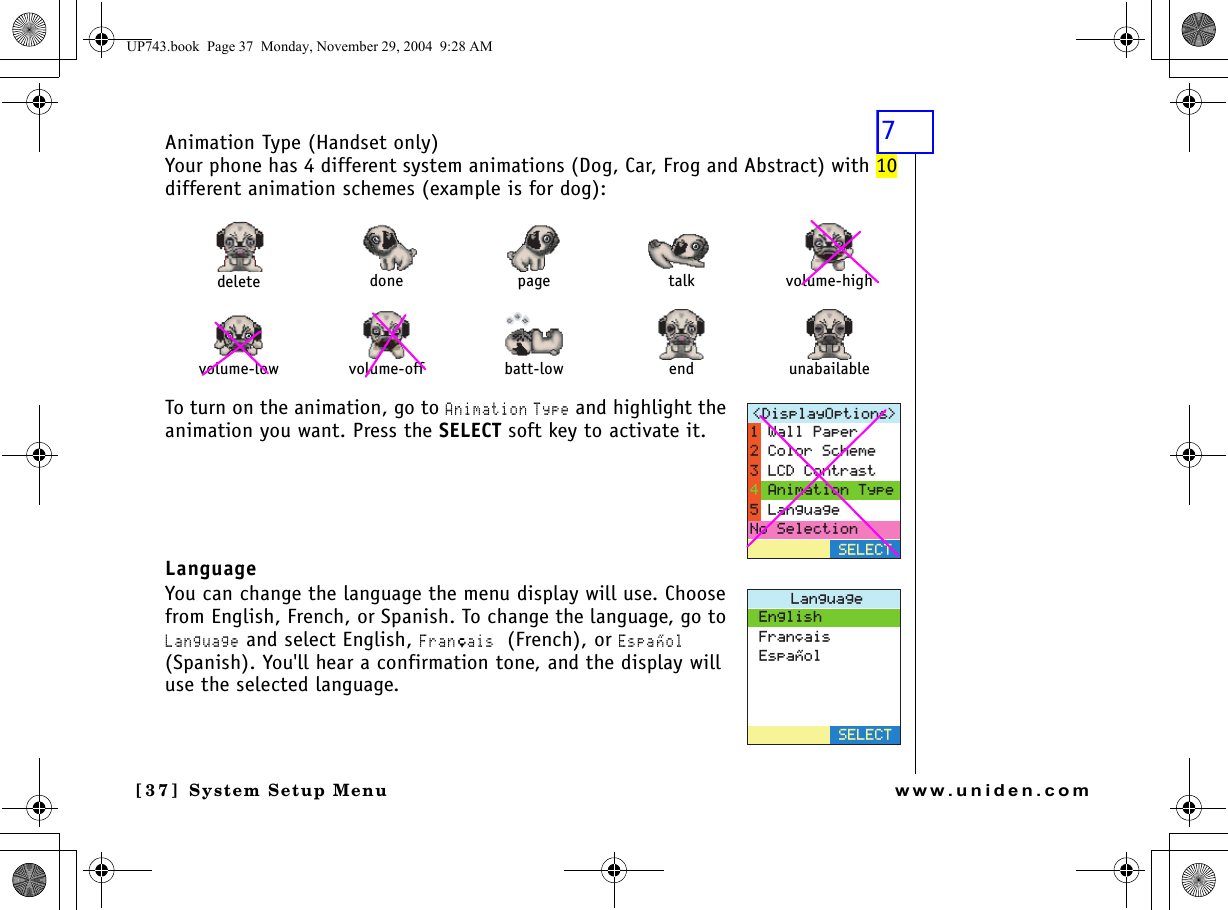 System Setup Menu[3 7] System Setup Menuwww.uniden.comAnimation Type (Handset only)Your phone has 4 different system animations (Dog, Car, Frog and Abstract) with 10 different animation schemes (example is for dog):To turn on the animation, go to Animation Type and highlight the animation you want. Press the SELECT soft key to activate it.LanguageYou can change the language the menu display will use. Choose from English, French, or Spanish. To change the language, go to Language and select English, Franﾕais (French), or Espaﾂol (Spanish). You&apos;ll hear a confirmation tone, and the display will use the selected language. delete done page talk volume-highvolume-low volume-off batt-low end unabailable&amp;KURNC[1RVKQPU 5&apos;.&apos;%69CNN2CRGT%QNQT5EJGOG.%&amp;%QPVTCUV#PKOCVKQP6[RG.CPIWCIG0Q5GNGEVKQP.CPIWCIG&apos;PINKUJ(TCP㩟CKU&apos;URC㩌QN5&apos;.&apos;%6UP743.book  Page 37  Monday, November 29, 2004  9:28 AM7