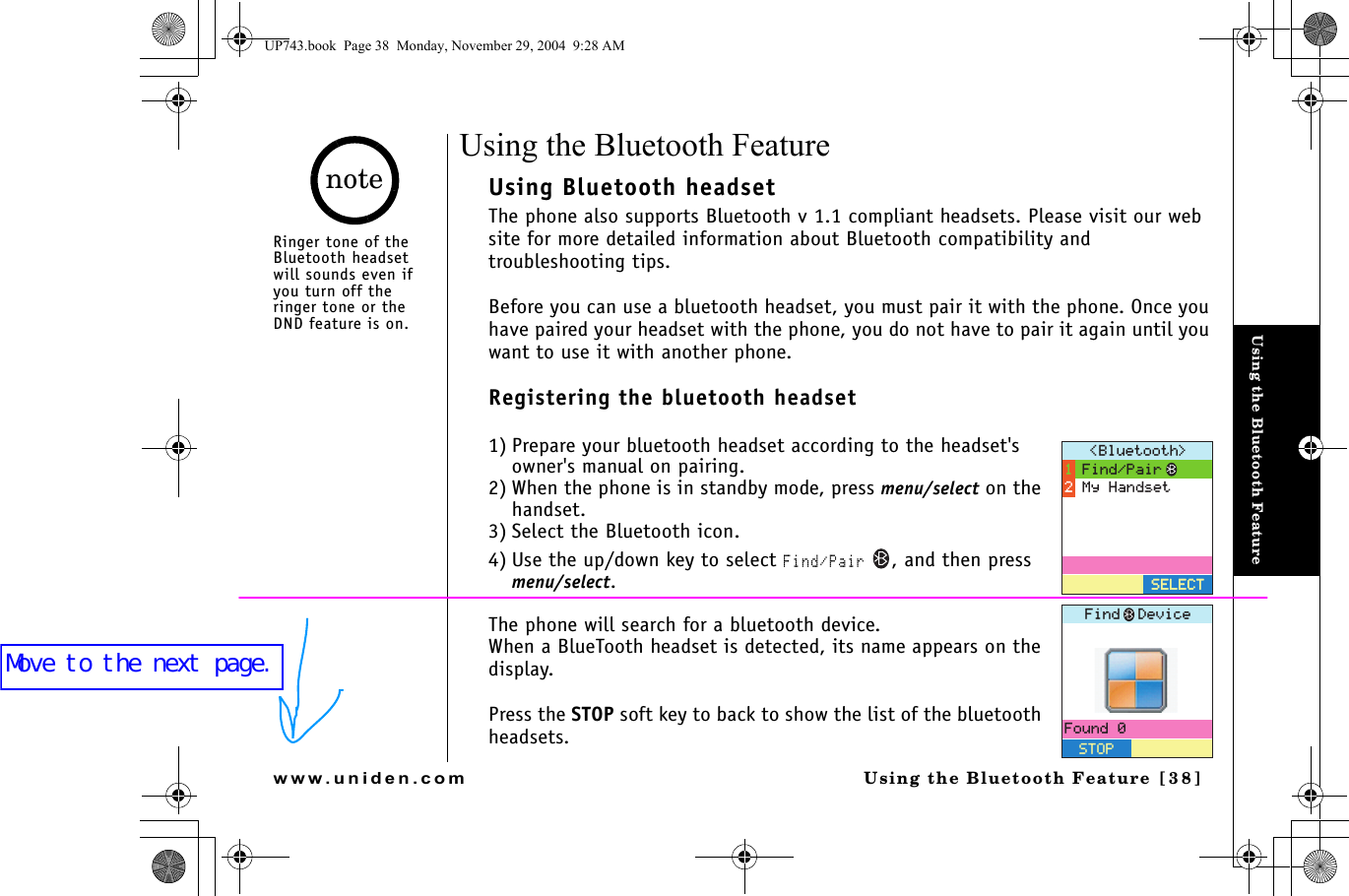 Using the Bluetooth FeatureUsing the Bluetooth Feature [38]www.uniden.comUsing the Bluetooth FeatureUsing Bluetooth headsetThe phone also supports Bluetooth v 1.1 compliant headsets. Please visit our web site for more detailed information about Bluetooth compatibility and troubleshooting tips.Before you can use a bluetooth headset, you must pair it with the phone. Once you have paired your headset with the phone, you do not have to pair it again until you want to use it with another phone.Registering the bluetooth headset1) Prepare your bluetooth headset according to the headset&apos;s owner&apos;s manual on pairing.2) When the phone is in standby mode, press menu/select on the handset.3) Select the Bluetooth icon.4) Use the up/down key to select Find/Pair , and then press menu/select.The phone will search for a bluetooth device.When a BlueTooth headset is detected, its name appears on the display. Press the STOP soft key to back to show the list of the bluetooth headsets.$NWGVQQVJ (KPF2CKT/[*CPFUGV5&apos;.&apos;%65&apos;.&apos;%6(QWPF5612(KPF&amp;GXKEGRinger tone of the Bluetooth headset will sounds even if you turn off the ringer tone or the DND feature is on.noteUP743.book  Page 38  Monday, November 29, 2004  9:28 AMMove to the next page.