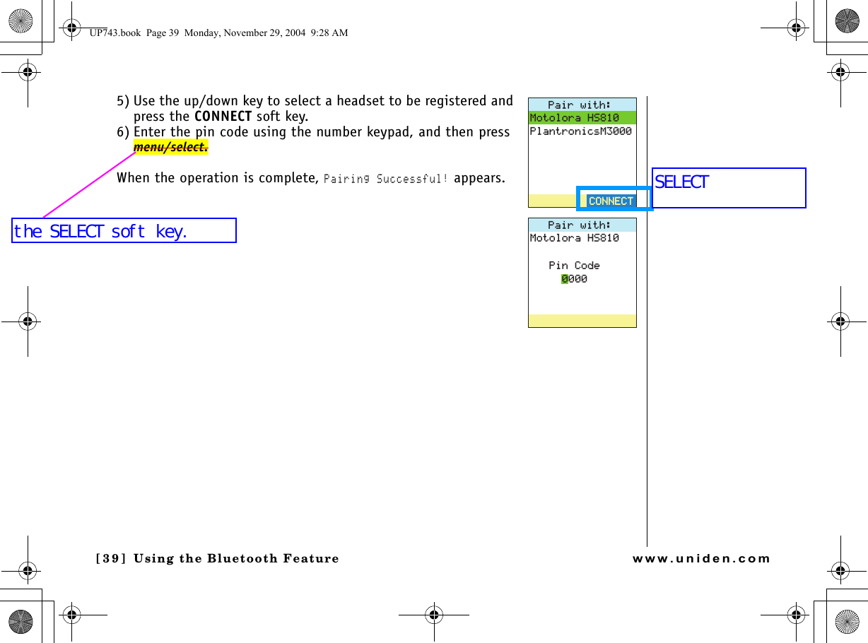 Using the Bluetooth Feature[39 ]   Using the Bluetooth Featurewww.uniden.com5) Use the up/down key to select a headset to be registered and press the CONNECT soft key.6) Enter the pin code using the number keypad, and then press menu/select.When the operation is complete, Pairing Successful! appears.2CKTYKVJ/QVQNQTC*52NCPVTQPKEU/%100&apos;%6%100&apos;%62CKTYKVJ/QVQNQTC*52KP%QFGUP743.book  Page 39  Monday, November 29, 2004  9:28 AMSELECTthe SELECT soft key.