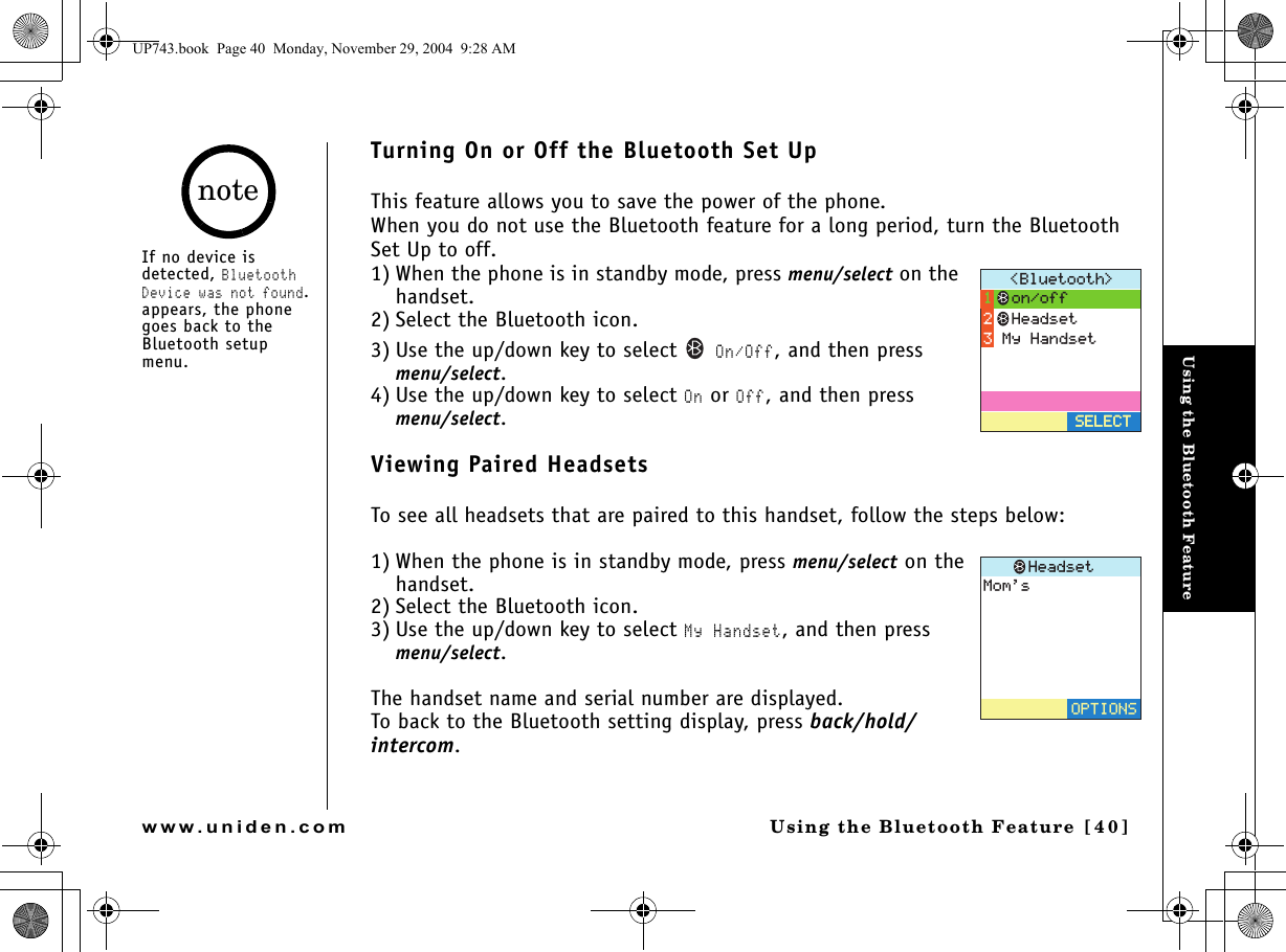 Using the Bluetooth FeatureUsing the Bluetooth Feature [40]www.uniden.comTurning On or Off the Bluetooth Set UpThis feature allows you to save the power of the phone.When you do not use the Bluetooth feature for a long period, turn the Bluetooth Set Up to off.1) When the phone is in standby mode, press menu/select on the handset.2) Select the Bluetooth icon.3) Use the up/down key to select  On/Off, and then press menu/select.4) Use the up/down key to select On or Off, and then press menu/select.Viewing Paired HeadsetsTo see all headsets that are paired to this handset, follow the steps below:1) When the phone is in standby mode, press menu/select on the handset.2) Select the Bluetooth icon.3) Use the up/down key to select My Handset, and then press menu/select.The handset name and serial number are displayed.To back to the Bluetooth setting display, press back/hold/intercom.$NWGVQQVJ 5&apos;.&apos;%65&apos;.&apos;%6QPQHH*GCFUGV/[*CPFUGV/QOU*GCFUGV126+105If no device is detected, Bluetooth Device was not found. appears, the phone goes back to the Bluetooth setup menu.noteUP743.book  Page 40  Monday, November 29, 2004  9:28 AM