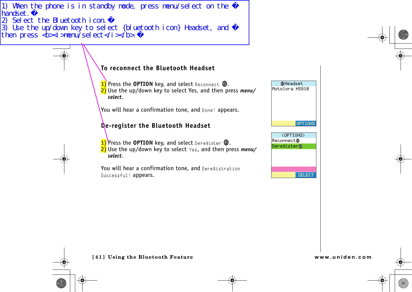 Using the Bluetooth Feature[41 ]   Using the Bluetooth Featurewww.uniden.comTo reconnect the Bluetooth Headset1) Press the OPTION key, and select Reconnect .2) Use the up/down key to select Yes, and then press menu/select.You will hear a confirmation tone, and Done! appears.De-register the Bluetooth Headset1) Press the OPTION key, and select Deregister .2) Use the up/down key to select Yes, and then press menu/select.You will hear a confirmation tone, and Deregistration Successful! appears./QVQNQTC*5*GCFUGV126+1054GEQPPGEV&amp;GTGIKUVGT126+105 5&apos;.&apos;%6UP743.book  Page 41  Monday, November 29, 2004  9:28 AM1) When the phone is in standby mode, press menu/select on the handset.2) Select the Bluetooth icon.3) Use the up/down key to select {bluetooth icon} Headset, and then press &lt;b&gt;&lt;i&gt;menu/select&lt;/i&gt;&lt;/b&gt;.