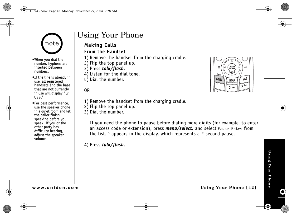 Using Your PhoneUsing Your Phone [42]www.uniden.comUsing Your PhoneMaking CallsFrom the Handset1) Remove the handset from the charging cradle. 2) Flip the top panel up.3) Press talk/flash.4) Listen for the dial tone.5) Dial the number.OR1) Remove the handset from the charging cradle.2) Flip the top panel up.3) Dial the number.If you need the phone to pause before dialing more digits (for example, to enter an access code or extension), press menu/select, and select Pause Entry from the list. P appears in the display, which represents a 2-second pause.4) Press talk/flash.•When you dial the number, hyphens are inserted between numbers.•If the line is already in use, all registered handsets and the base that are not currently in use will display &quot;In Use.&quot; •For best performance, use the speaker phone in a quiet room and let the caller finish speaking before you speak. If you or the other party has difficulty hearing, adjust the speaker volume. noteUP743.book  Page 42  Monday, November 29, 2004  9:28 AM