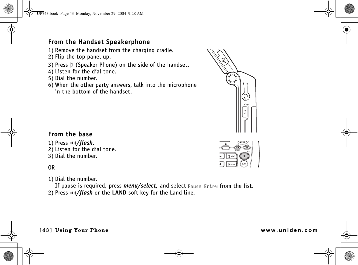 Using Your Phone[4 3 ]  Using Your Phonewww.uniden.comFrom the Handset Speakerphone1) Remove the handset from the charging cradle.2) Flip the top panel up.3) Press   (Speaker Phone) on the side of the handset. 4) Listen for the dial tone.5) Dial the number.6) When the other party answers, talk into the microphone in the bottom of the handset.From the base1) Press  /flash. 2) Listen for the dial tone.3) Dial the number.OR1) Dial the number. If pause is required, press menu/select, and select Pause Entry from the list.2) Press  /flash or the LAND soft key for the Land line.UP743.book  Page 43  Monday, November 29, 2004  9:28 AM