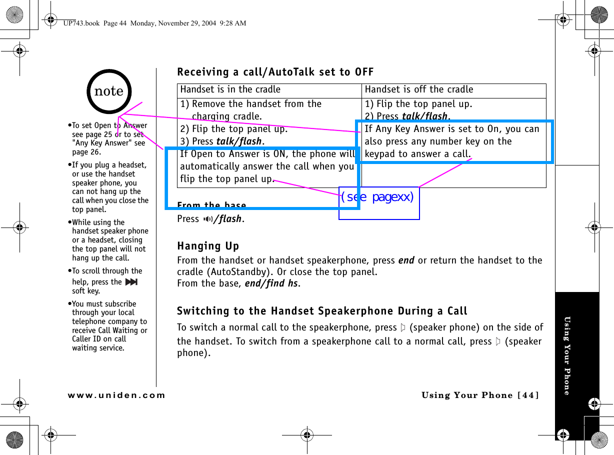 Using Your PhoneUsing Your Phone [44]www.uniden.comReceiving a call/AutoTalk set to OFFFrom the basePress  /flash.Hanging UpFrom the handset or handset speakerphone, press end or return the handset to the cradle (AutoStandby). Or close the top panel.From the base, end/find hs.Switching to the Handset Speakerphone During a CallTo switch a normal call to the speakerphone, press   (speaker phone) on the side of the handset. To switch from a speakerphone call to a normal call, press   (speaker phone).Handset is in the cradle Handset is off the cradle1) Remove the handset from the charging cradle.2) Flip the top panel up.3) Press talk/flash.If Open to Answer is ON, the phone will automatically answer the call when you flip the top panel up.1) Flip the top panel up.2) Press talk/flash.If Any Key Answer is set to On, you can also press any number key on the keypad to answer a call.•To set Open to Answer see page 25 or to set &quot;Any Key Answer&quot; see page 26.•If you plug a headset, or use the handset speaker phone, you can not hang up the call when you close the top panel.•While using the handset speaker phone or a headset, closing the top panel will not hang up the call.•To scroll through the help, press the   soft key.•You must subscribe through your local telephone company to receive Call Waiting or Caller ID on call waiting service.noteUP743.book  Page 44  Monday, November 29, 2004  9:28 AM(see pagexx)