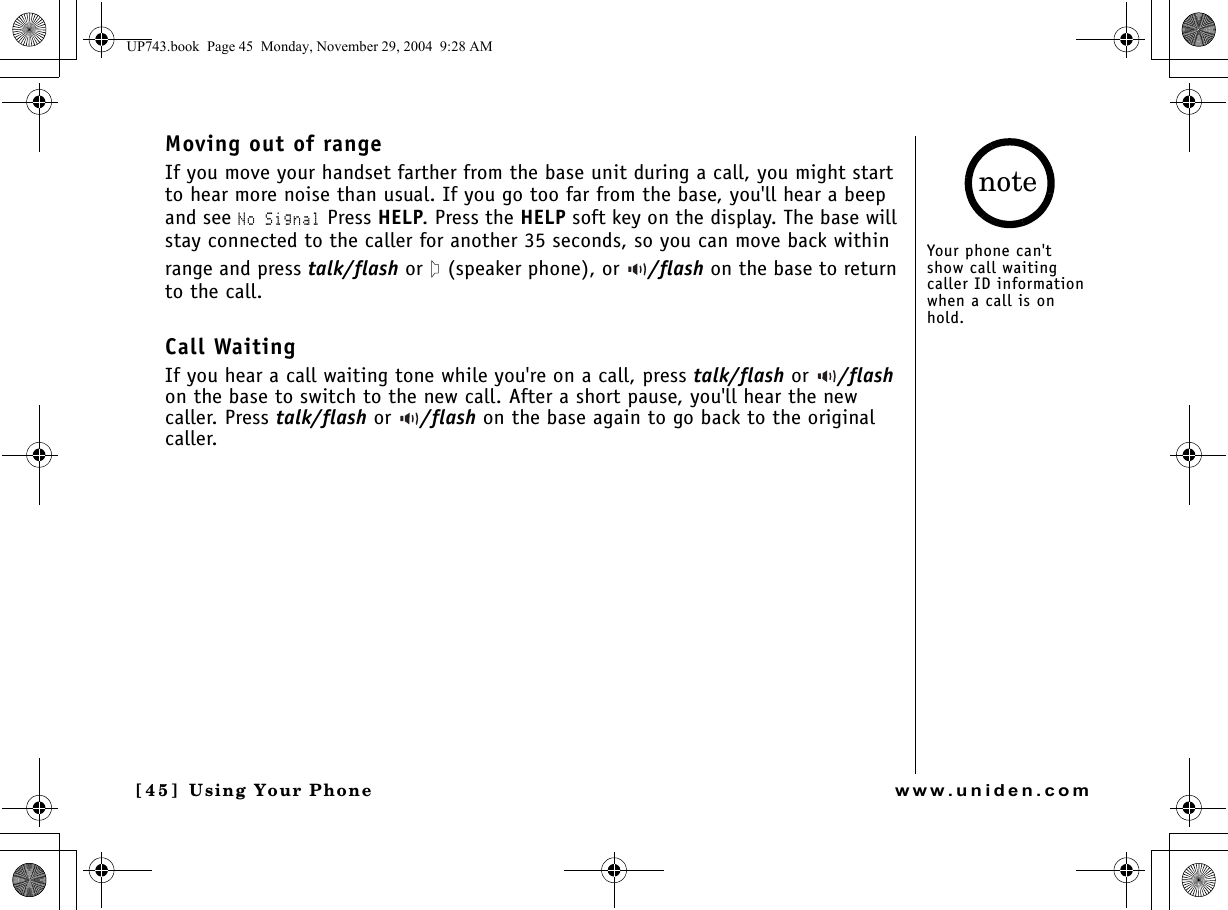 Using Your Phone[4 5 ]  Using Your Phonewww.uniden.comMoving out of rangeIf you move your handset farther from the base unit during a call, you might start to hear more noise than usual. If you go too far from the base, you&apos;ll hear a beep and see No Signal Press HELP. Press the HELP soft key on the display. The base will stay connected to the caller for another 35 seconds, so you can move back within range and press talk/flash or   (speaker phone), or  /flash on the base to return to the call. Call WaitingIf you hear a call waiting tone while you&apos;re on a call, press talk/flash or  /flash on the base to switch to the new call. After a short pause, you&apos;ll hear the new caller. Press talk/flash or  /flash on the base again to go back to the original caller.Your phone can&apos;t show call waiting caller ID information when a call is on hold.noteUP743.book  Page 45  Monday, November 29, 2004  9:28 AM