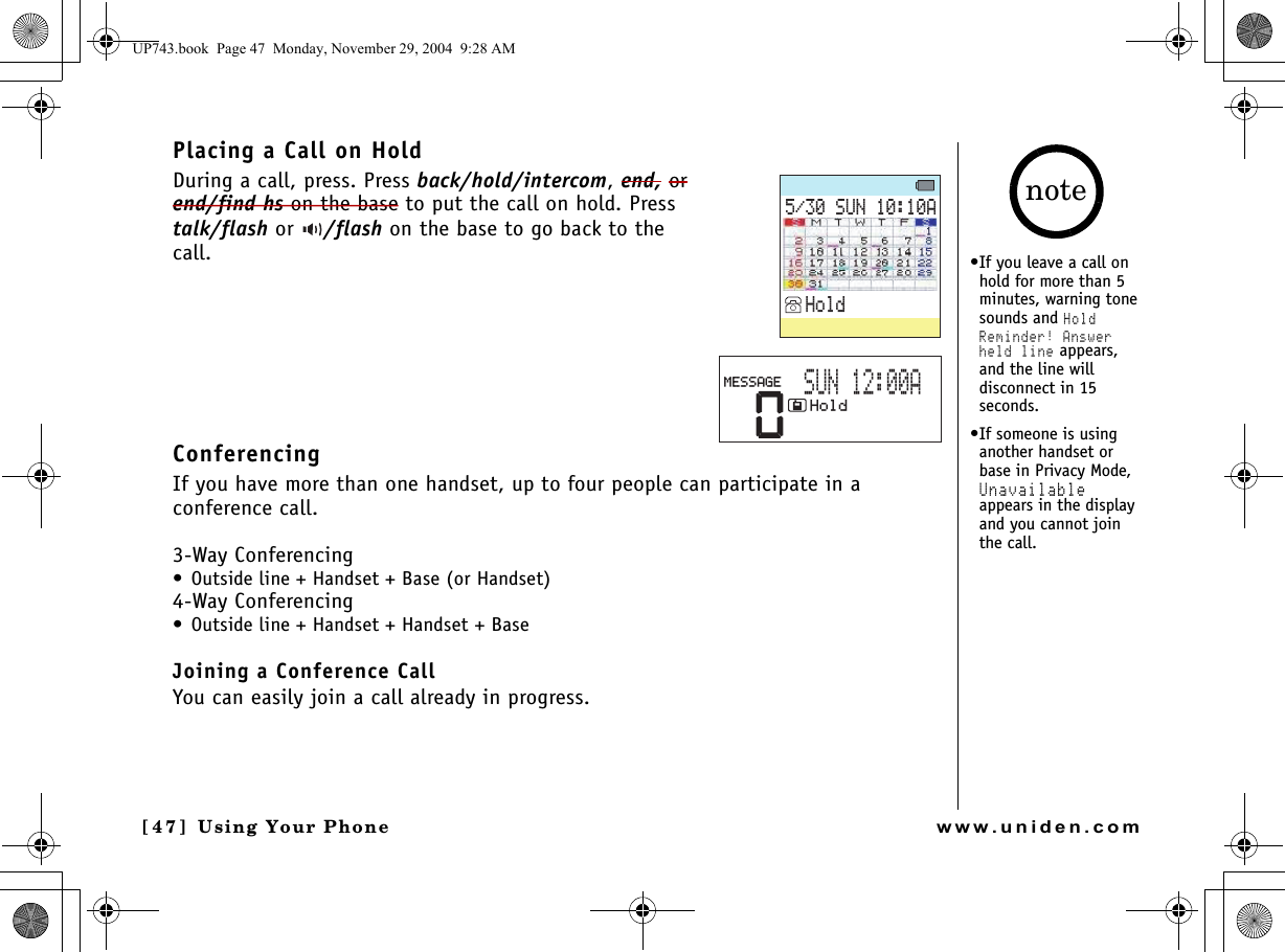 Using Your Phone[4 7 ]  Using Your Phonewww.uniden.comPlacing a Call on HoldDuring a call, press. Press back/hold/intercom, end, or end/find hs on the base to put the call on hold. Press talk/flash or  /flash on the base to go back to the call.ConferencingIf you have more than one handset, up to four people can participate in a conference call.3-Way Conferencing• Outside line + Handset + Base (or Handset)4-Way Conferencing• Outside line + Handset + Handset + BaseJoining a Conference CallYou can easily join a call already in progress.570#*QNF0*QNF/&apos;55#)&apos;570#•If you leave a call on hold for more than 5 minutes, warning tone sounds and Hold Reminder! Answer held line appears, and the line will disconnect in 15 seconds.•If someone is using another handset or base in Privacy Mode, Unavailable appears in the display and you cannot join the call.noteUP743.book  Page 47  Monday, November 29, 2004  9:28 AM