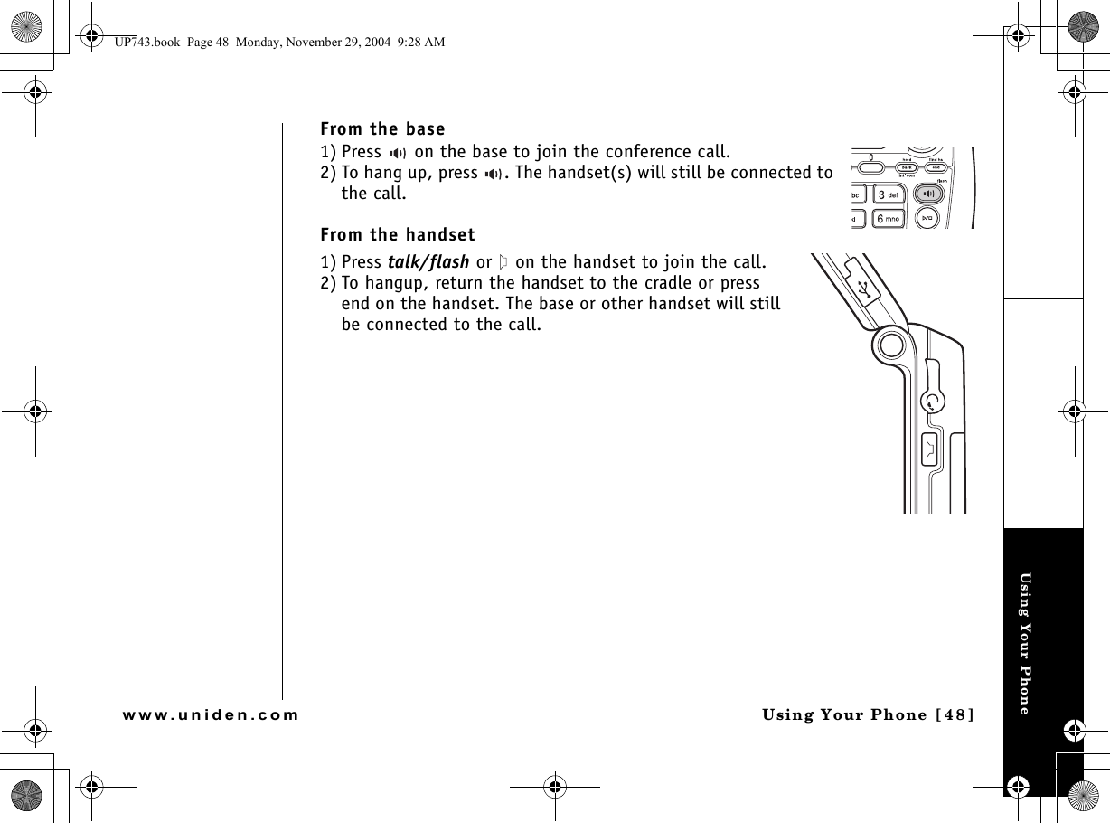 Using Your PhoneUsing Your Phone [48]www.uniden.comFrom the base1) Press   on the base to join the conference call.2) To hang up, press  . The handset(s) will still be connected to the call.From the handset1) Press talk/flash or   on the handset to join the call.2) To hangup, return the handset to the cradle or press end on the handset. The base or other handset will still be connected to the call.UP743.book  Page 48  Monday, November 29, 2004  9:28 AM