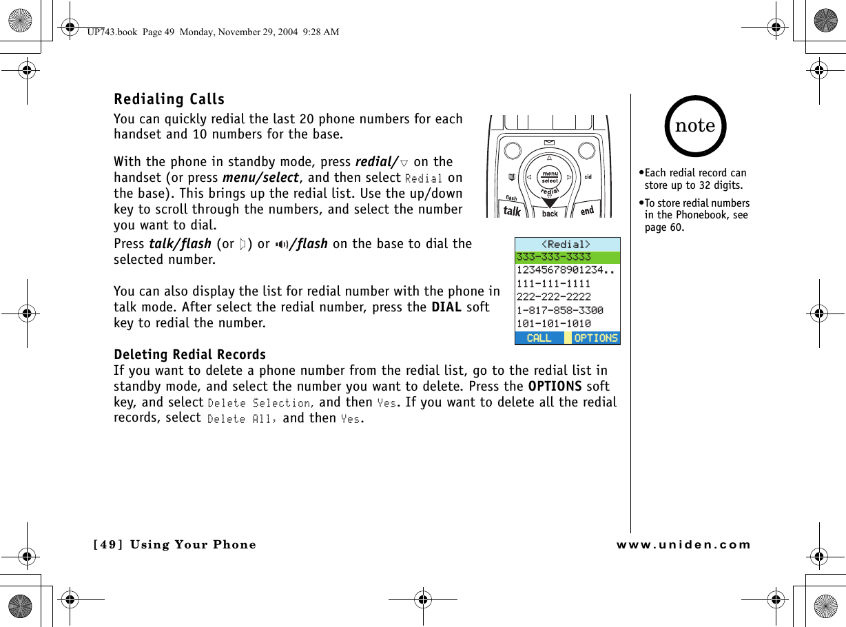 Using Your Phone[4 9 ]  Using Your Phonewww.uniden.comRedialing CallsYou can quickly redial the last 20 phone numbers for each handset and 10 numbers for the base. With the phone in standby mode, press redial/  on the handset (or press menu/select, and then select Redial on the base). This brings up the redial list. Use the up/down key to scroll through the numbers, and select the number you want to dial.Press talk/flash (or ) or  /flash on the base to dial the selected number.You can also display the list for redial number with the phone in talk mode. After select the redial number, press the DIAL soft key to redial the number.Deleting Redial RecordsIf you want to delete a phone number from the redial list, go to the redial list in standby mode, and select the number you want to delete. Press the OPTIONS soft key, and select Delete Selection, and then Yes. If you want to delete all the redial records, select Delete All, and then Yes.4GFKCN 126+105126+105%#..%#..•Each redial record can store up to 32 digits.•To store redial numbers in the Phonebook, see page 60. noteUP743.book  Page 49  Monday, November 29, 2004  9:28 AM