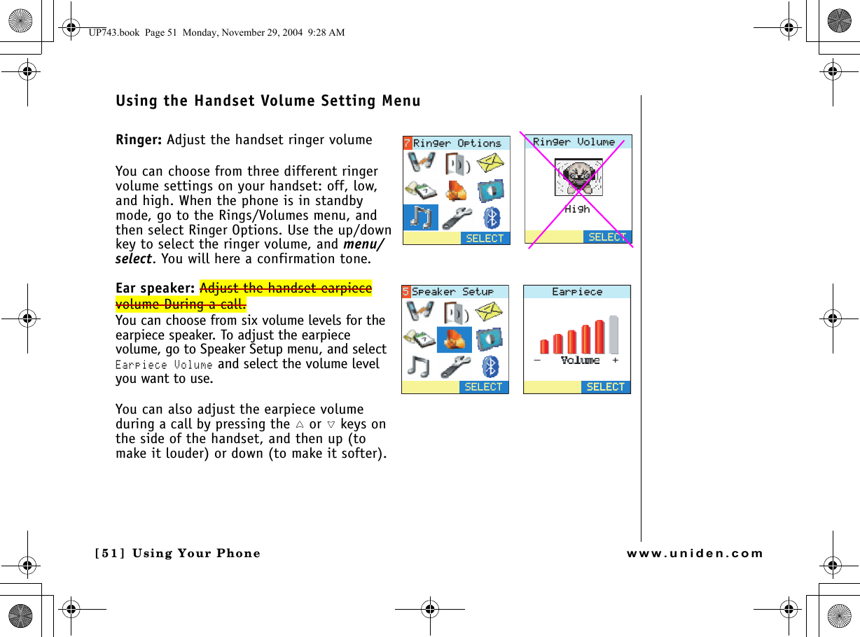 Using Your Phone[5 1 ]  Using Your Phonewww.uniden.comUsing the Handset Volume Setting MenuRinger: Adjust the handset ringer volumeYou can choose from three different ringer volume settings on your handset: off, low, and high. When the phone is in standby mode, go to the Rings/Volumes menu, and then select Ringer Options. Use the up/down key to select the ringer volume, and menu/select. You will here a confirmation tone.Ear speaker: Adjust the handset earpiece volume During a call.You can choose from six volume levels for the earpiece speaker. To adjust the earpiece volume, go to Speaker Setup menu, and select Earpiece Volume and select the volume level you want to use.You can also adjust the earpiece volume during a call by pressing the   or   keys on the side of the handset, and then up (to make it louder) or down (to make it softer).4KPIGT8QNWOG*KIJ5&apos;.&apos;%65&apos;.&apos;%64KPIGT1RVKQPU&apos;CTRKGEG5&apos;.&apos;%65&apos;.&apos;%65&apos;.&apos;%65RGCMGT5GVWRUP743.book  Page 51  Monday, November 29, 2004  9:28 AM