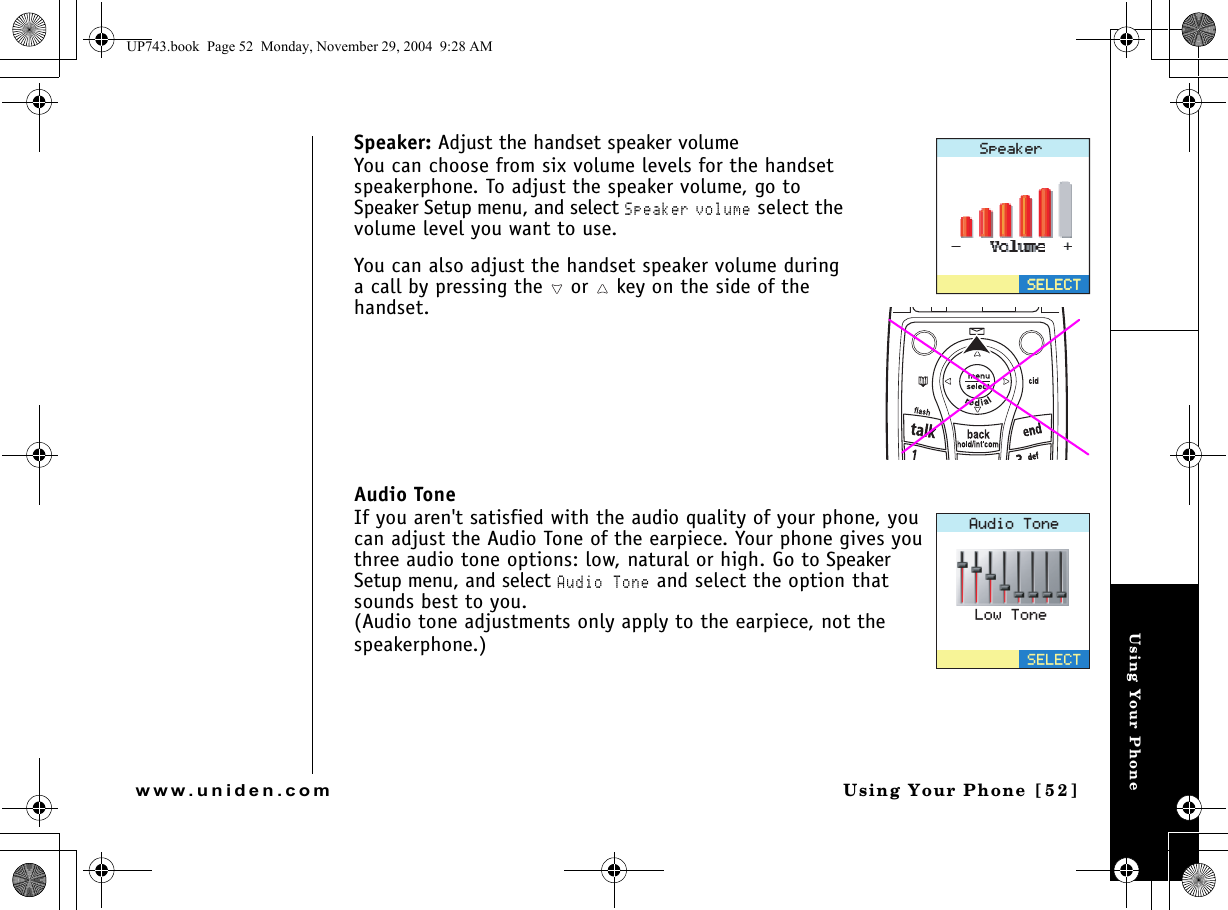 Using Your PhoneUsing Your Phone [52]www.uniden.comSpeaker: Adjust the handset speaker volumeYou can choose from six volume levels for the handset speakerphone. To adjust the speaker volume, go to Speaker Setup menu, and select Speaker volume select the volume level you want to use.You can also adjust the handset speaker volume during a call by pressing the   or   key on the side of the handset. Audio ToneIf you aren&apos;t satisfied with the audio quality of your phone, you can adjust the Audio Tone of the earpiece. Your phone gives you three audio tone options: low, natural or high. Go to Speaker Setup menu, and select Audio Tone and select the option that sounds best to you.(Audio tone adjustments only apply to the earpiece, not the speakerphone.)5RGCMGT5&apos;.&apos;%65&apos;.&apos;%6#WFKQ6QPG5&apos;.&apos;%6.QY6QPGUP743.book  Page 52  Monday, November 29, 2004  9:28 AM