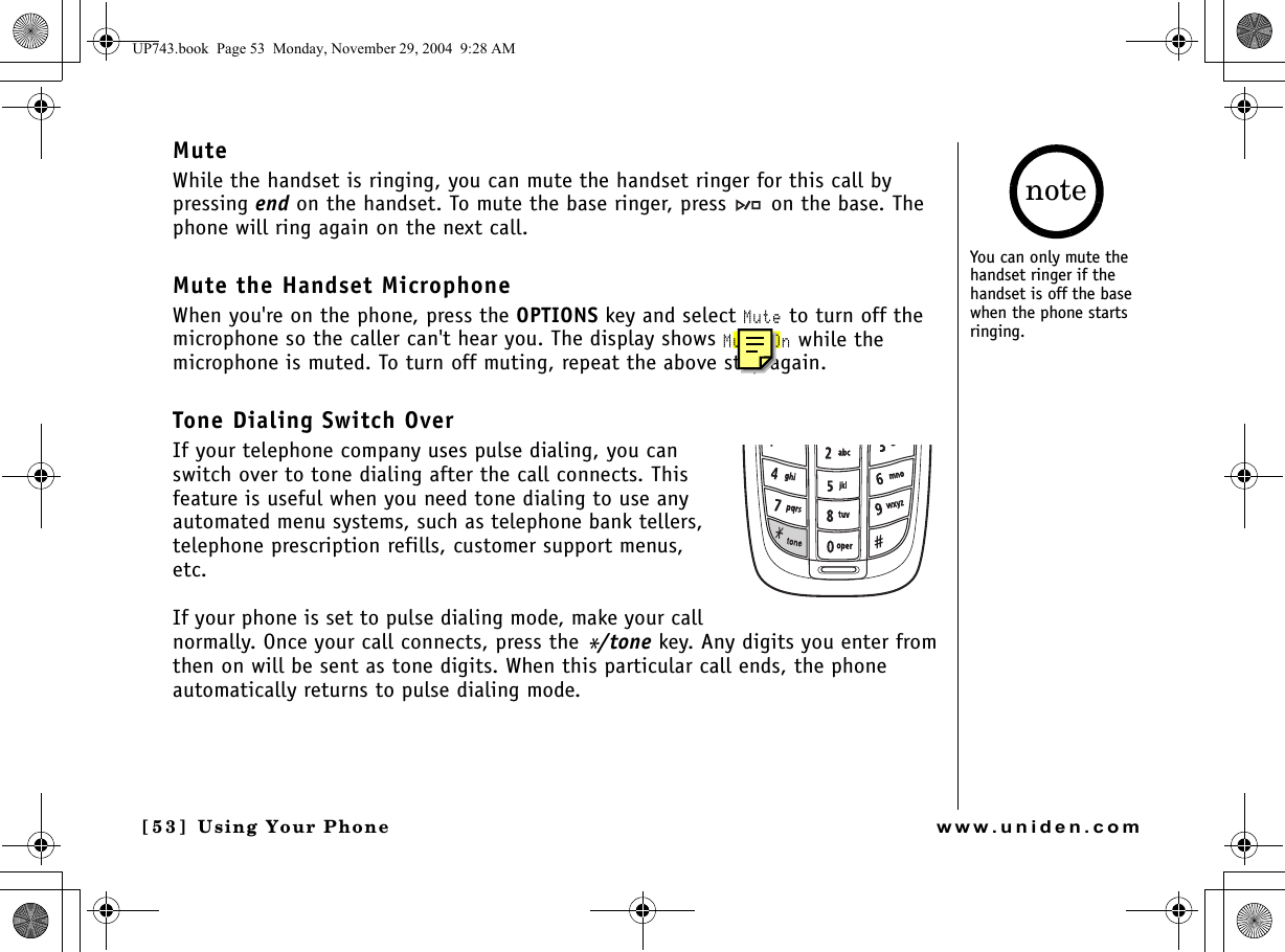 Using Your Phone[5 3 ]  Using Your Phonewww.uniden.comMuteWhile the handset is ringing, you can mute the handset ringer for this call by pressing end on the handset. To mute the base ringer, press   on the base. The phone will ring again on the next call.Mute the Handset MicrophoneWhen you&apos;re on the phone, press the OPTIONS key and select Mute to turn off the microphone so the caller can&apos;t hear you. The display shows Mute On while the microphone is muted. To turn off muting, repeat the above step again.Tone Dialing Switch OverIf your telephone company uses pulse dialing, you can switch over to tone dialing after the call connects. This feature is useful when you need tone dialing to use any automated menu systems, such as telephone bank tellers, telephone prescription refills, customer support menus, etc.If your phone is set to pulse dialing mode, make your call normally. Once your call connects, press the */tone key. Any digits you enter from then on will be sent as tone digits. When this particular call ends, the phone automatically returns to pulse dialing mode.You can only mute the handset ringer if the handset is off the base when the phone starts ringing.noteUP743.book  Page 53  Monday, November 29, 2004  9:28 AM