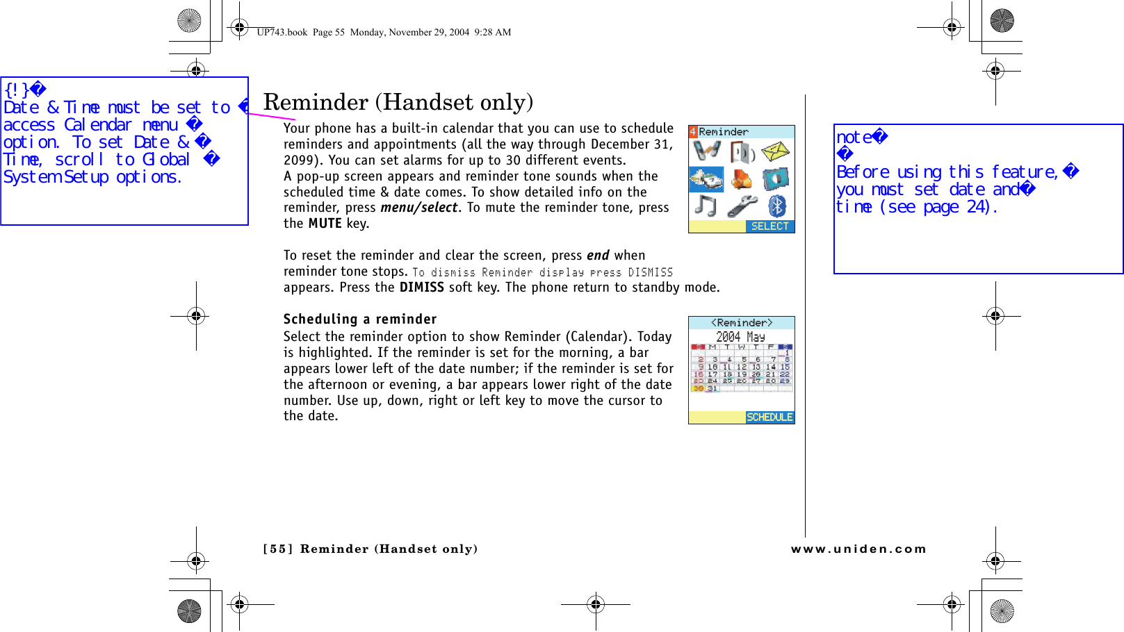 Reminder (Handset only)[55 ]  Reminder (Handset only)www.uniden.comReminder (Handset only)Your phone has a built-in calendar that you can use to schedule reminders and appointments (all the way through December 31, 2099). You can set alarms for up to 30 different events.A pop-up screen appears and reminder tone sounds when the scheduled time &amp; date comes. To show detailed info on the reminder, press menu/select. To mute the reminder tone, press the MUTE key.To reset the reminder and clear the screen, press end when reminder tone stops. To dismiss Reminder display press DISMISS appears. Press the DIMISS soft key. The phone return to standby mode.Scheduling a reminderSelect the reminder option to show Reminder (Calendar). Today is highlighted. If the reminder is set for the morning, a bar appears lower left of the date number; if the reminder is set for the afternoon or evening, a bar appears lower right of the date number. Use up, down, right or left key to move the cursor to the date. 5&apos;.&apos;%64GOKPFGT4GOKPFGT /C[5%*&apos;&amp;7.&apos;5%*&apos;&amp;7.&apos;UP743.book  Page 55  Monday, November 29, 2004  9:28 AM{!}Date &amp; Time must be set to access Calendar menu option. To set Date &amp; Time, scroll to Global System Setup options.noteBefore using this feature,you must set date andtime (see page 24).