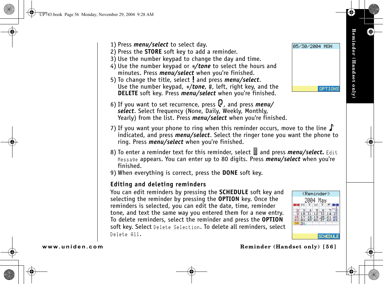 Reminder (Handset only)Reminder (Handset only) [ 5 6 ]www.uniden.com1) Press menu/select to select day.2) Press the STORE soft key to add a reminder.3) Use the number keypad to change the day and time.4) Use the number keypad or */tone to select the hours and minutes. Press menu/select when you&apos;re finished.5) To change the title, select   and press menu/select. Use the number keypad, */tone, #, left, right key, and the DELETE soft key. Press menu/select when you&apos;re finished.6) If you want to set recurrence, press  , and press menu/select. Select frequency (None, Daily, Weekly, Monthly, Yearly) from the list. Press menu/select when you&apos;re finished.7) If you want your phone to ring when this reminder occurs, move to the line   indicated, and press menu/select. Select the ringer tone you want the phone to ring. Press menu/select when you&apos;re finished.8) To enter a reminder text for this reminder, select   and press menu/select. Edit Message appears. You can enter up to 80 digits. Press menu/select when you&apos;re finished.9) When everything is correct, press the DONE soft key. Editing and deleting remindersYou can edit reminders by pressing the SCHEDULE soft key and selecting the reminder by pressing the OPTION key. Once the reminders is selected, you can edit the date, time, reminder tone, and text the same way you entered them for a new entry. To delete reminders, select the reminder and press the OPTION soft key. Select Delete Selection. To delete all reminders, select Delete All./10126+1054GOKPFGT /C[5%*&apos;&amp;7.&apos;5%*&apos;&amp;7.&apos;UP743.book  Page 56  Monday, November 29, 2004  9:28 AM