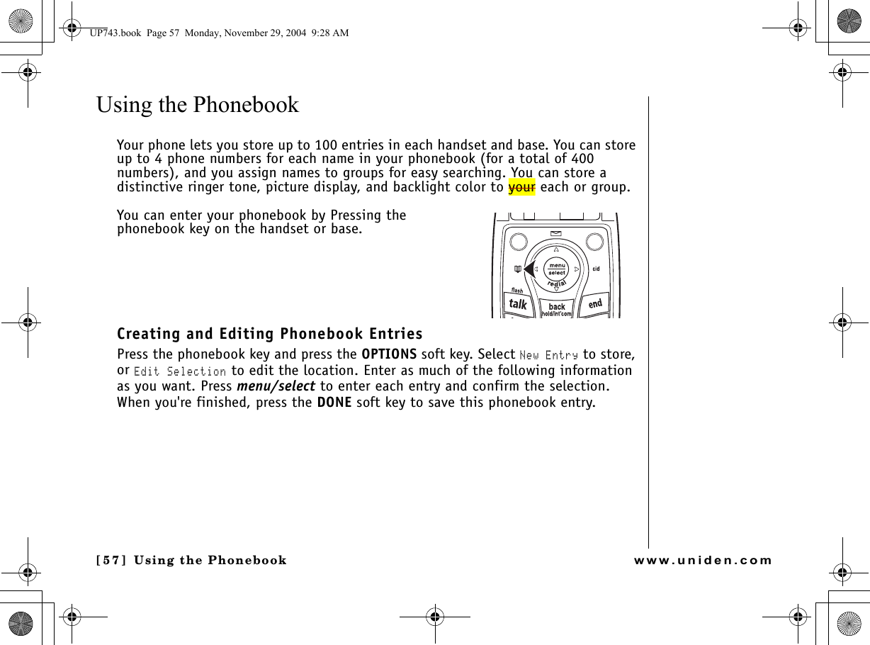 Using the Phonebook[57 ]  Using the Phonebookwww.uniden.comUsing the Phonebook Your phone lets you store up to 100 entries in each handset and base. You can store up to 4 phone numbers for each name in your phonebook (for a total of 400 numbers), and you assign names to groups for easy searching. You can store a distinctive ringer tone, picture display, and backlight color to your each or group. You can enter your phonebook by Pressing the phonebook key on the handset or base.Creating and Editing Phonebook EntriesPress the phonebook key and press the OPTIONS soft key. Select New Entry to store, or Edit Selection to edit the location. Enter as much of the following information as you want. Press menu/select to enter each entry and confirm the selection. When you&apos;re finished, press the DONE soft key to save this phonebook entry.UP743.book  Page 57  Monday, November 29, 2004  9:28 AM