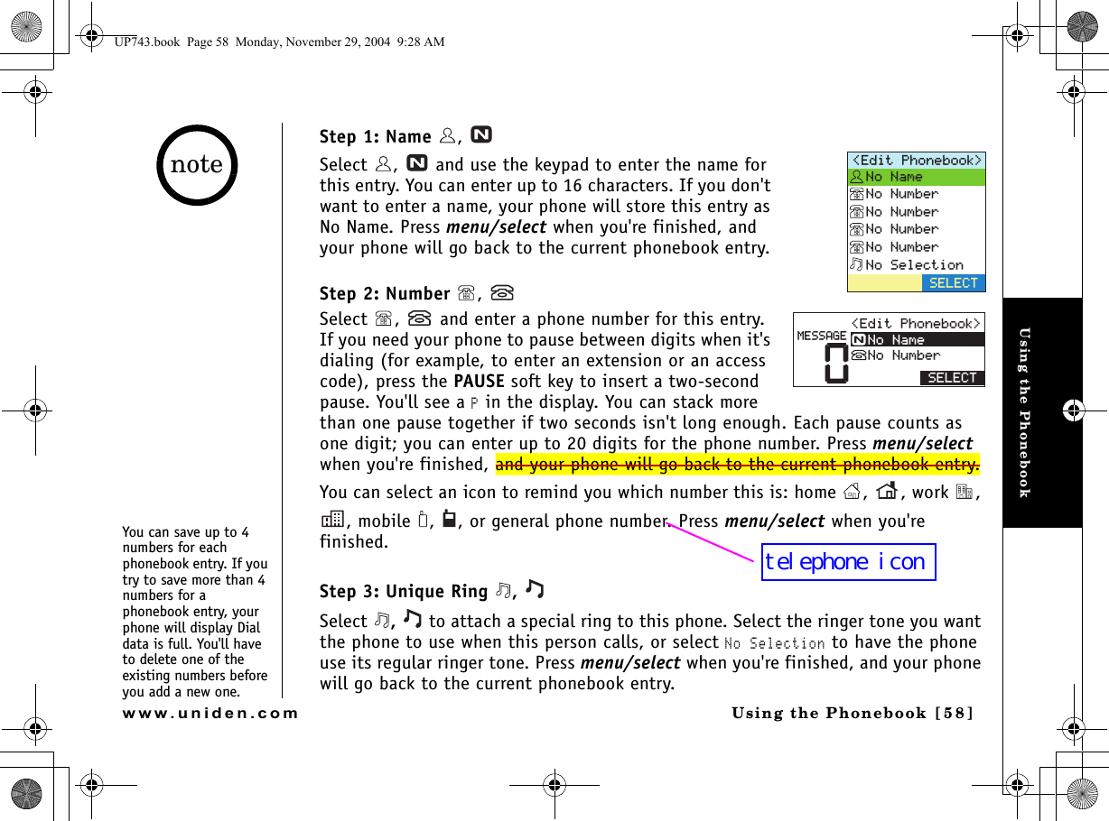Using the PhonebookUsing the Phonebook [ 5 8]www.uniden.comStep 1: Name ,   Select  ,   and use the keypad to enter the name for this entry. You can enter up to 16 characters. If you don&apos;t want to enter a name, your phone will store this entry as No Name. Press menu/select when you&apos;re finished, and your phone will go back to the current phonebook entry.Step 2: Number , Select  ,   and enter a phone number for this entry. If you need your phone to pause between digits when it&apos;s dialing (for example, to enter an extension or an access code), press the PAUSE soft key to insert a two-second pause. You&apos;ll see a P in the display. You can stack more than one pause together if two seconds isn&apos;t long enough. Each pause counts as one digit; you can enter up to 20 digits for the phone number. Press menu/select when you&apos;re finished, and your phone will go back to the current phonebook entry.You can select an icon to remind you which number this is: home  ,  , work  , , mobile  ,  , or general phone number. Press menu/select when you&apos;re finished.Step 3: Unique Ring  , Select  ,   to attach a special ring to this phone. Select the ringer tone you want the phone to use when this person calls, or select No Selection to have the phone use its regular ringer tone. Press menu/select when you&apos;re finished, and your phone will go back to the current phonebook entry.&apos;FKV2JQPGDQQM 0Q0COG0Q0WODGT0Q0WODGT0Q0WODGT0Q0WODGT0Q5GNGEVKQP5&apos;.&apos;%65&apos;.&apos;%60&apos;FKV2JQPGDQQM 0Q0COG0Q0WODGT/&apos;55#)&apos;You can save up to 4 numbers for each phonebook entry. If you try to save more than 4 numbers for a phonebook entry, your phone will display Dial data is full. You&apos;ll have to delete one of the existing numbers before you add a new one.noteUP743.book  Page 58  Monday, November 29, 2004  9:28 AMtelephone icon