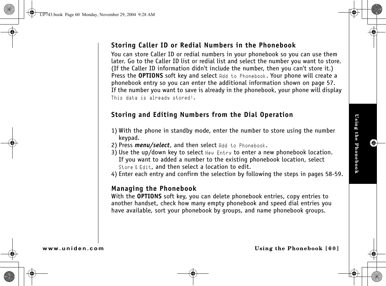 Using the PhonebookUsing the Phonebook [ 6 0]www.uniden.comStoring Caller ID or Redial Numbers in the PhonebookYou can store Caller ID or redial numbers in your phonebook so you can use them later. Go to the Caller ID list or redial list and select the number you want to store. (If the Caller ID information didn&apos;t include the number, then you can&apos;t store it.) Press the OPTIONS soft key and select Add to Phonebook. Your phone will create a phonebook entry so you can enter the additional information shown on page 57.If the number you want to save is already in the phonebook, your phone will display This data is already stored!.Storing and Editing Numbers from the Dial Operation1) With the phone in standby mode, enter the number to store using the number keypad.2) Press menu/select, and then select Add to Phonebook.3) Use the up/down key to select New Entry to enter a new phonebook location.If you want to added a number to the existing phonebook location, select Store &amp; Edit, and then select a location to edit.4) Enter each entry and confirm the selection by following the steps in pages 58-59.Managing the PhonebookWith the OPTIONS soft key, you can delete phonebook entries, copy entries to another handset, check how many empty phonebook and speed dial entries you have available, sort your phonebook by groups, and name phonebook groups.UP743.book  Page 60  Monday, November 29, 2004  9:28 AM