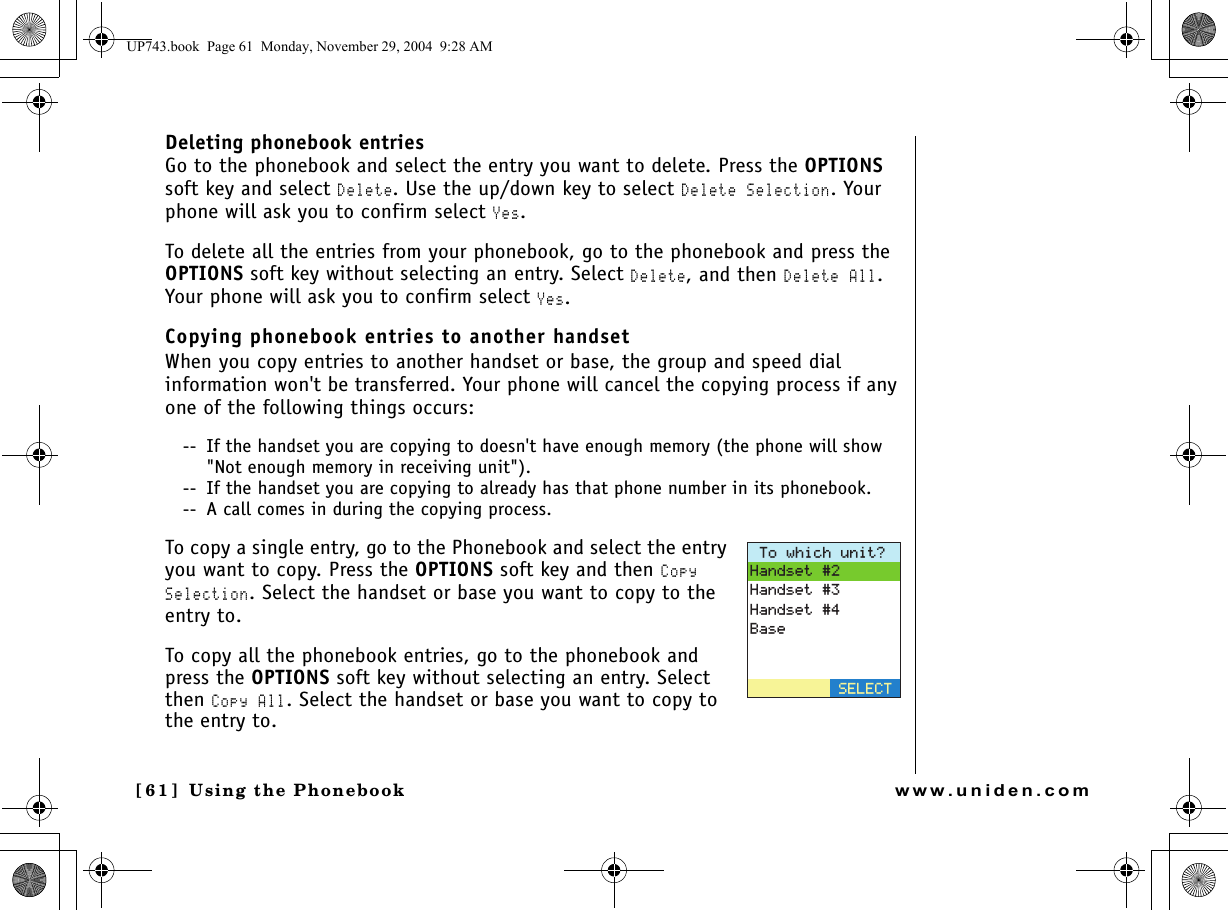 Using the Phonebook[61 ]  Using the Phonebookwww.uniden.comDeleting phonebook entriesGo to the phonebook and select the entry you want to delete. Press the OPTIONS soft key and select Delete. Use the up/down key to select Delete Selection. Your phone will ask you to confirm select Yes.To delete all the entries from your phonebook, go to the phonebook and press the OPTIONS soft key without selecting an entry. Select Delete, and then Delete All. Your phone will ask you to confirm select Yes.Copying phonebook entries to another handsetWhen you copy entries to another handset or base, the group and speed dial information won&apos;t be transferred. Your phone will cancel the copying process if any one of the following things occurs:--  If the handset you are copying to doesn&apos;t have enough memory (the phone will show &quot;Not enough memory in receiving unit&quot;).--  If the handset you are copying to already has that phone number in its phonebook.--  A call comes in during the copying process.To copy a single entry, go to the Phonebook and select the entry you want to copy. Press the OPTIONS soft key and then Copy Selection. Select the handset or base you want to copy to the entry to.To copy all the phonebook entries, go to the phonebook and press the OPTIONS soft key without selecting an entry. Select then Copy All. Select the handset or base you want to copy to the entry to.6QYJKEJWPKV!*CPFUGV*CPFUGV*CPFUGV$CUG5&apos;.&apos;%6UP743.book  Page 61  Monday, November 29, 2004  9:28 AM