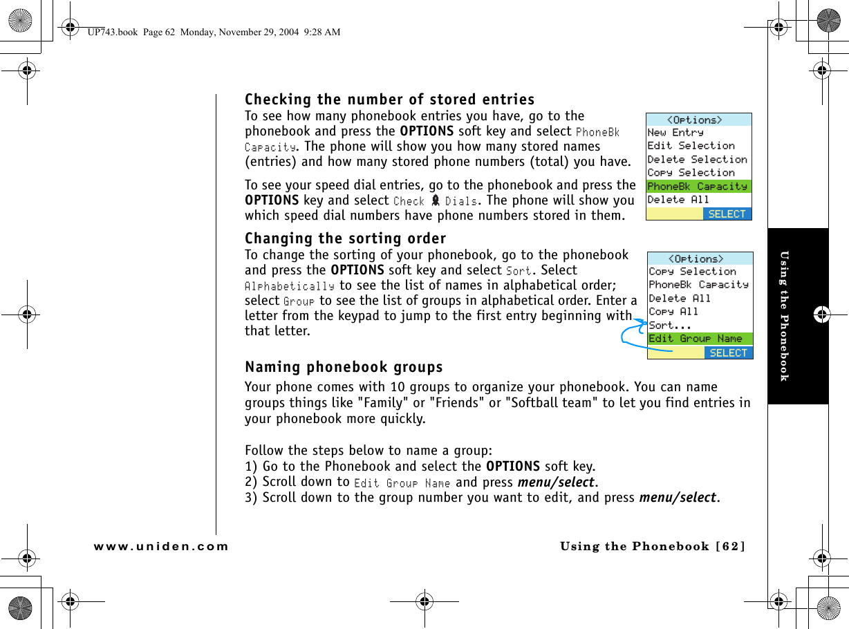 Using the PhonebookUsing the Phonebook [ 6 2]www.uniden.comChecking the number of stored entriesTo see how many phonebook entries you have, go to the phonebook and press the OPTIONS soft key and select PhoneBk Capacity. The phone will show you how many stored names (entries) and how many stored phone numbers (total) you have.To see your speed dial entries, go to the phonebook and press the OPTIONS key and select Check  Dials. The phone will show you which speed dial numbers have phone numbers stored in them. Changing the sorting orderTo change the sorting of your phonebook, go to the phonebook and press the OPTIONS soft key and select Sort. Select Alphabetically to see the list of names in alphabetical order; select Group to see the list of groups in alphabetical order. Enter a letter from the keypad to jump to the first entry beginning with that letter.Naming phonebook groupsYour phone comes with 10 groups to organize your phonebook. You can name groups things like &quot;Family&quot; or &quot;Friends&quot; or &quot;Softball team&quot; to let you find entries in your phonebook more quickly.Follow the steps below to name a group:1) Go to the Phonebook and select the OPTIONS soft key.2) Scroll down to Edit Group Name and press menu/select.3) Scroll down to the group number you want to edit, and press menu/select.1RVKQPU 0GY&apos;PVT[&apos;FKV5GNGEVKQP&amp;GNGVG5GNGEVKQP%QR[5GNGEVKQP2JQPG$M%CRCEKV[&amp;GNGVG#NN5&apos;.&apos;%61RVKQPU %QR[5GNGEVKQP2JQPG$M%CRCEKV[&amp;GNGVG#NN%QR[#NN5QTV&apos;FKV)TQWR0COG5&apos;.&apos;%6UP743.book  Page 62  Monday, November 29, 2004  9:28 AM
