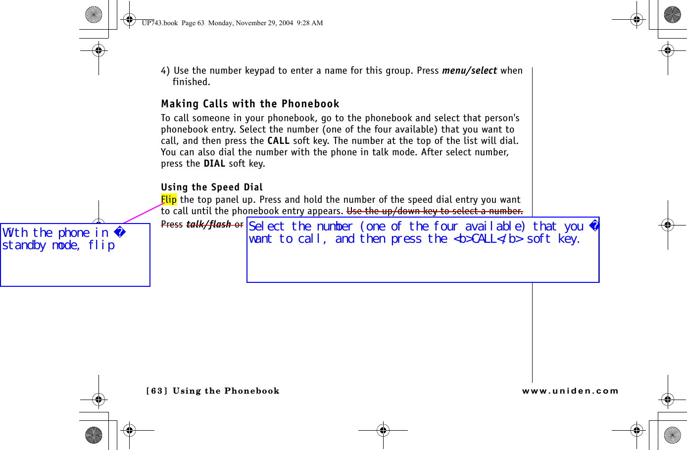 Using the Phonebook[63 ]  Using the Phonebookwww.uniden.com4) Use the number keypad to enter a name for this group. Press menu/select when finished.Making Calls with the PhonebookTo call someone in your phonebook, go to the phonebook and select that person&apos;s phonebook entry. Select the number (one of the four available) that you want to call, and then press the CALL soft key. The number at the top of the list will dial. You can also dial the number with the phone in talk mode. After select number, press the DIAL soft key.Using the Speed DialFlip the top panel up. Press and hold the number of the speed dial entry you want to call until the phonebook entry appears. Use the up/down key to select a number. Press talk/flash or UP743.book  Page 63  Monday, November 29, 2004  9:28 AMSelect the number (one of the four available) that you want to call, and then press the &lt;b&gt;CALL&lt;/b&gt; soft key. With the phone in standby mode, flip