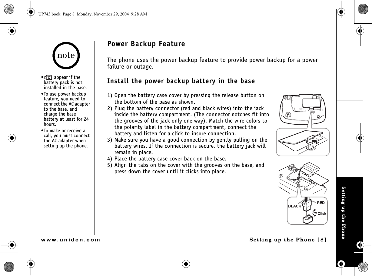 Setting up the PhoneSetting up the Phone [8]www.uniden.comPower Backup FeatureThe phone uses the power backup feature to provide power backup for a power failure or outage. Install the power backup battery in the base1) Open the battery case cover by pressing the release button on the bottom of the base as shown. 2) Plug the battery connector (red and black wires) into the jack inside the battery compartment. (The connector notches fit into the grooves of the jack only one way). Match the wire colors to the polarity label in the battery compartment, connect the battery and listen for a click to insure connection.3) Make sure you have a good connection by gently pulling on the battery wires. If the connection is secure, the battery jack will remain in place.4) Place the battery case cover back on the base.5) Align the tabs on the cover with the grooves on the base, and press down the cover until it clicks into place.•  appear if the battery pack is not installed in the base.•To use power backup feature, you need to connect the AC adapter to the base, and charge the base battery at least for 24 hours.•To make or receive a call, you must connect the AC adapter when setting up the phone.noteUP743.book  Page 8  Monday, November 29, 2004  9:28 AM