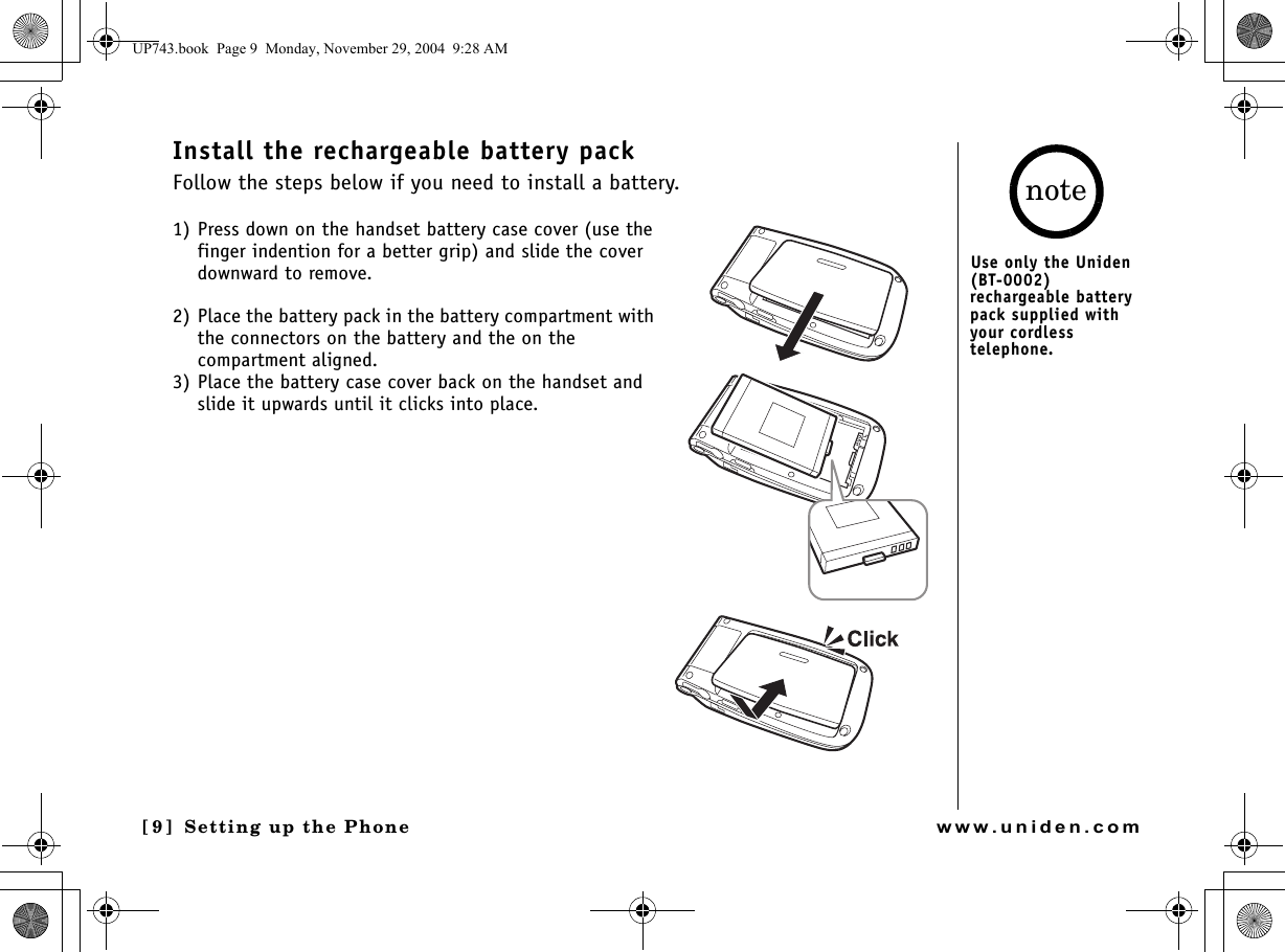 Setting up the Phone[9] Setting up the Phonewww.uniden.comInstall the rechargeable battery packFollow the steps below if you need to install a battery. 1) Press down on the handset battery case cover (use the finger indention for a better grip) and slide the cover downward to remove.2) Place the battery pack in the battery compartment with the connectors on the battery and the on the compartment aligned.3) Place the battery case cover back on the handset and slide it upwards until it clicks into place.Use only the Uniden (BT-0002) rechargeable battery pack supplied with your cordless telephone.noteUP743.book  Page 9  Monday, November 29, 2004  9:28 AM