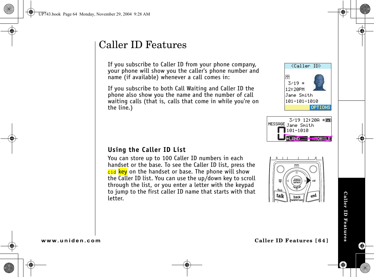 Caller ID FeaturesCaller ID Features [64]www.uniden.comCaller ID FeaturesIf you subscribe to Caller ID from your phone company, your phone will show you the caller&apos;s phone number and name (if available) whenever a call comes in:If you subscribe to both Call Waiting and Caller ID the phone also show you the name and the number of call waiting calls (that is, calls that come in while you&apos;re on the line.)Using the Caller ID ListYou can store up to 100 Caller ID numbers in each handset or the base. To see the Caller ID list, press the cid key on the handset or base. The phone will show the Caller ID list. You can use the up/down key to scroll through the list, or you enter a letter with the keypad to jump to the first caller ID name that starts with that letter.%CNNGT+&amp; 2/,CPG5OKVJ126+105126+105/1$+.&apos;0#,CPG5OKVJ/&apos;55#)&apos;.#0&amp;UP743.book  Page 64  Monday, November 29, 2004  9:28 AM