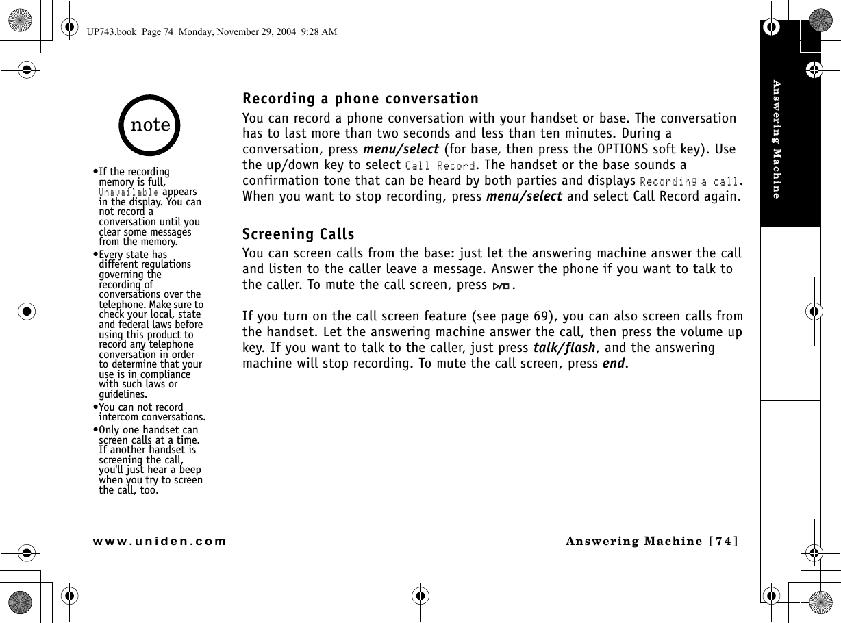 Answering MachineAnswering Machine [74]www.uniden.comRecording a phone conversationYou can record a phone conversation with your handset or base. The conversation has to last more than two seconds and less than ten minutes. During a conversation, press menu/select (for base, then press the OPTIONS soft key). Use the up/down key to select Call Record. The handset or the base sounds a confirmation tone that can be heard by both parties and displays Recording a call. When you want to stop recording, press menu/select and select Call Record again.Screening CallsYou can screen calls from the base: just let the answering machine answer the call and listen to the caller leave a message. Answer the phone if you want to talk to the caller. To mute the call screen, press  .If you turn on the call screen feature (see page 69), you can also screen calls from the handset. Let the answering machine answer the call, then press the volume up key. If you want to talk to the caller, just press talk/flash, and the answering machine will stop recording. To mute the call screen, press end.•If the recording memory is full, Unavailable appears in the display. You can not record a conversation until you clear some messages from the memory.•Every state has different regulations governing the recording of conversations over the telephone. Make sure to check your local, state and federal laws before using this product to record any telephone conversation in order to determine that your use is in compliance with such laws or guidelines.•You can not record intercom conversations.•Only one handset can screen calls at a time. If another handset is screening the call, you&apos;ll just hear a beep when you try to screen the call, too.noteUP743.book  Page 74  Monday, November 29, 2004  9:28 AM