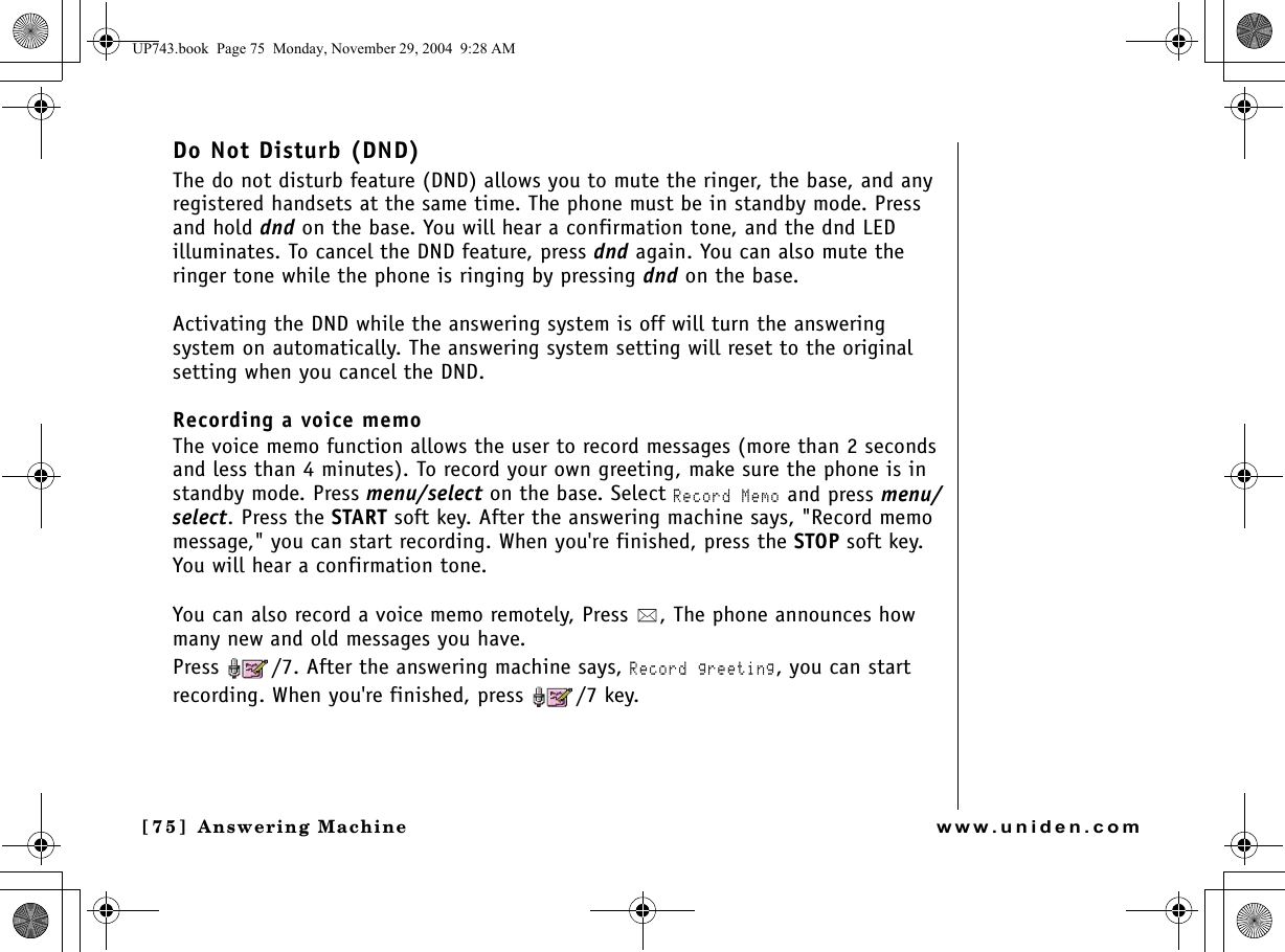 Answering Machine[75]  Answering Machinewww.uniden.comDo Not Disturb (DND)The do not disturb feature (DND) allows you to mute the ringer, the base, and any registered handsets at the same time. The phone must be in standby mode. Press and hold dnd on the base. You will hear a confirmation tone, and the dnd LED illuminates. To cancel the DND feature, press dnd again. You can also mute the ringer tone while the phone is ringing by pressing dnd on the base.Activating the DND while the answering system is off will turn the answering system on automatically. The answering system setting will reset to the original setting when you cancel the DND.Recording a voice memoThe voice memo function allows the user to record messages (more than 2 seconds and less than 4 minutes). To record your own greeting, make sure the phone is in standby mode. Press menu/select on the base. Select Record Memo and press menu/select. Press the START soft key. After the answering machine says, &quot;Record memo message,&quot; you can start recording. When you&apos;re finished, press the STOP soft key.You will hear a confirmation tone.You can also record a voice memo remotely, Press  , The phone announces how many new and old messages you have.Press  /7. After the answering machine says, Record greeting, you can start recording. When you&apos;re finished, press  /7 key.UP743.book  Page 75  Monday, November 29, 2004  9:28 AM