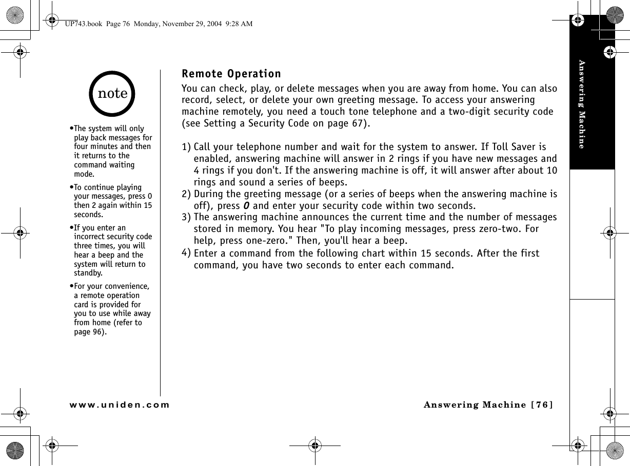 Answering MachineAnswering Machine [76]www.uniden.comRemote OperationYou can check, play, or delete messages when you are away from home. You can also record, select, or delete your own greeting message. To access your answering machine remotely, you need a touch tone telephone and a two-digit security code (see Setting a Security Code on page 67).1) Call your telephone number and wait for the system to answer. If Toll Saver is enabled, answering machine will answer in 2 rings if you have new messages and 4 rings if you don&apos;t. If the answering machine is off, it will answer after about 10 rings and sound a series of beeps.2) During the greeting message (or a series of beeps when the answering machine is off), press 0 and enter your security code within two seconds.3) The answering machine announces the current time and the number of messages stored in memory. You hear &quot;To play incoming messages, press zero-two. For help, press one-zero.&quot; Then, you&apos;ll hear a beep.4) Enter a command from the following chart within 15 seconds. After the first command, you have two seconds to enter each command.•The system will only play back messages for four minutes and then it returns to the command waiting mode.•To continue playing your messages, press 0 then 2 again within 15 seconds.•If you enter an incorrect security code three times, you will hear a beep and the system will return to standby.•For your convenience, a remote operation card is provided for you to use while away from home (refer to page 96).noteUP743.book  Page 76  Monday, November 29, 2004  9:28 AM