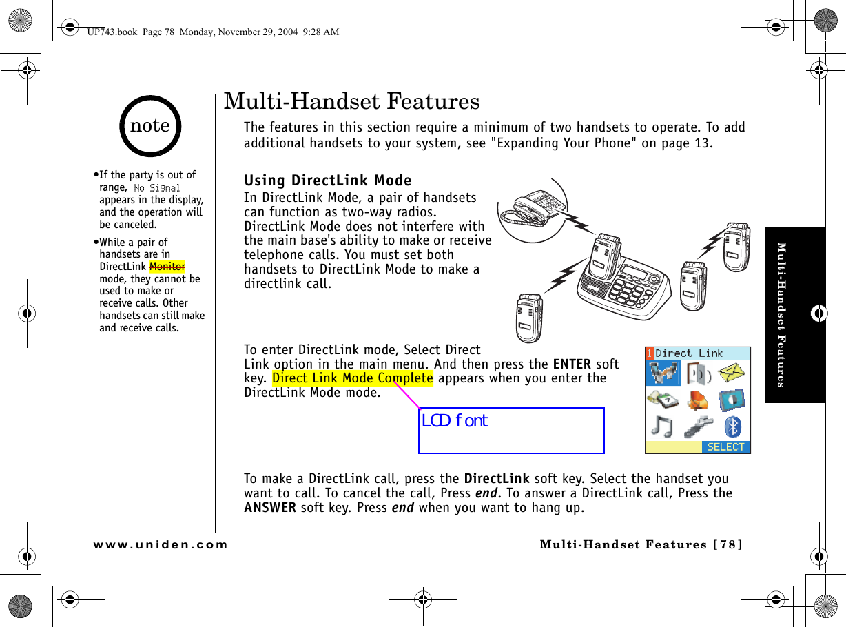 Multi-Handset FeaturesMulti-Handset Features [78]www.uniden.comMulti-Handset FeaturesThe features in this section require a minimum of two handsets to operate. To add additional handsets to your system, see &quot;Expanding Your Phone&quot; on page 13.Using DirectLink ModeIn DirectLink Mode, a pair of handsets can function as two-way radios. DirectLink Mode does not interfere with the main base&apos;s ability to make or receive telephone calls. You must set both handsets to DirectLink Mode to make a directlink call.To enter DirectLink mode, Select Direct Link option in the main menu. And then press the ENTER soft key. Direct Link Mode Complete appears when you enter the DirectLink Mode mode.To make a DirectLink call, press the DirectLink soft key. Select the handset you want to call. To cancel the call, Press end. To answer a DirectLink call, Press the ANSWER soft key. Press end when you want to hang up.5&apos;.&apos;%6&amp;KTGEV.KPM•If the party is out of range, No Signal appears in the display, and the operation will be canceled.•While a pair of handsets are in DirectLink Monitor mode, they cannot be used to make or receive calls. Other handsets can still make and receive calls.noteUP743.book  Page 78  Monday, November 29, 2004  9:28 AMLCD font