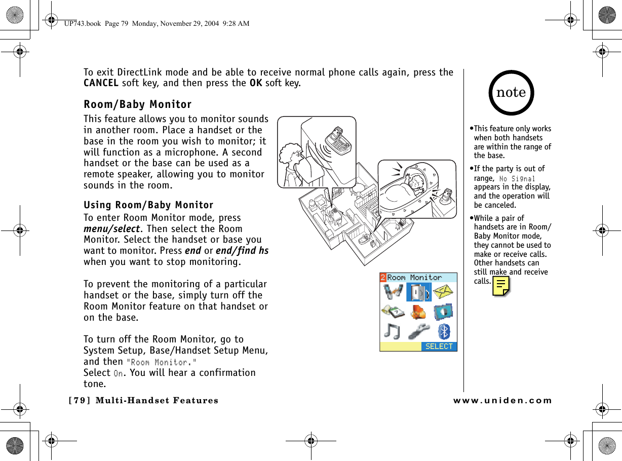 Multi-Handset Features[79] Multi-Handset Featureswww.uniden.comTo exit DirectLink mode and be able to receive normal phone calls again, press the CANCEL soft key, and then press the OK soft key.Room/Baby MonitorThis feature allows you to monitor sounds in another room. Place a handset or the base in the room you wish to monitor; it will function as a microphone. A second handset or the base can be used as a remote speaker, allowing you to monitor sounds in the room.Using Room/Baby MonitorTo enter Room Monitor mode, press menu/select. Then select the Room Monitor. Select the handset or base you want to monitor. Press end or end/find hs when you want to stop monitoring.To prevent the monitoring of a particular handset or the base, simply turn off the Room Monitor feature on that handset or on the base.To turn off the Room Monitor, go to System Setup, Base/Handset Setup Menu, and then &quot;Room Monitor.&quot;Select On. You will hear a confirmation tone.5&apos;.&apos;%64QQO/QPKVQT•This feature only works when both handsets are within the range of the base.•If the party is out of range, No Signal appears in the display, and the operation will be canceled.•While a pair of handsets are in Room/Baby Monitor mode, they cannot be used to make or receive calls. Other handsets can still make and receive calls.noteUP743.book  Page 79  Monday, November 29, 2004  9:28 AM