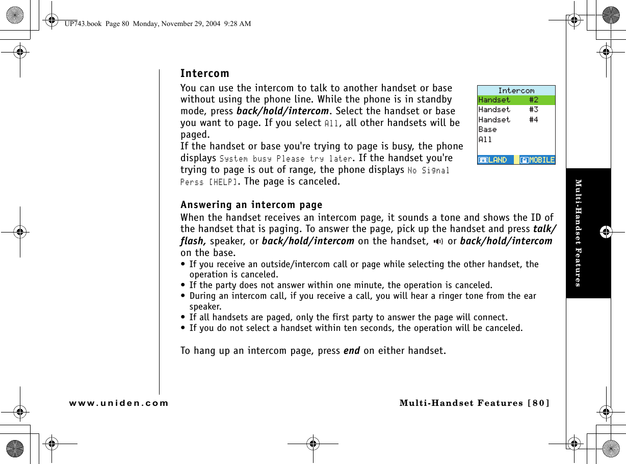 Multi-Handset FeaturesMulti-Handset Features [80]www.uniden.comIntercomYou can use the intercom to talk to another handset or base without using the phone line. While the phone is in standby mode, press back/hold/intercom. Select the handset or base you want to page. If you select All, all other handsets will be paged. If the handset or base you&apos;re trying to page is busy, the phone displays System busy Please try later. If the handset you&apos;re trying to page is out of range, the phone displays No Signal Perss [HELP]. The page is canceled.Answering an intercom page When the handset receives an intercom page, it sounds a tone and shows the ID of the handset that is paging. To answer the page, pick up the handset and press talk/flash, speaker, or back/hold/intercom on the handset,   or back/hold/intercom on the base. • If you receive an outside/intercom call or page while selecting the other handset, the operation is canceled.• If the party does not answer within one minute, the operation is canceled.• During an intercom call, if you receive a call, you will hear a ringer tone from the ear speaker.• If all handsets are paged, only the first party to answer the page will connect. • If you do not select a handset within ten seconds, the operation will be canceled.To hang up an intercom page, press end on either handset.+PVGTEQO/1$+.&apos;/1$+.&apos;.#0&amp;.#0&amp;*CPFUGV*CPFUGV*CPFUGV$CUG#NNUP743.book  Page 80  Monday, November 29, 2004  9:28 AM