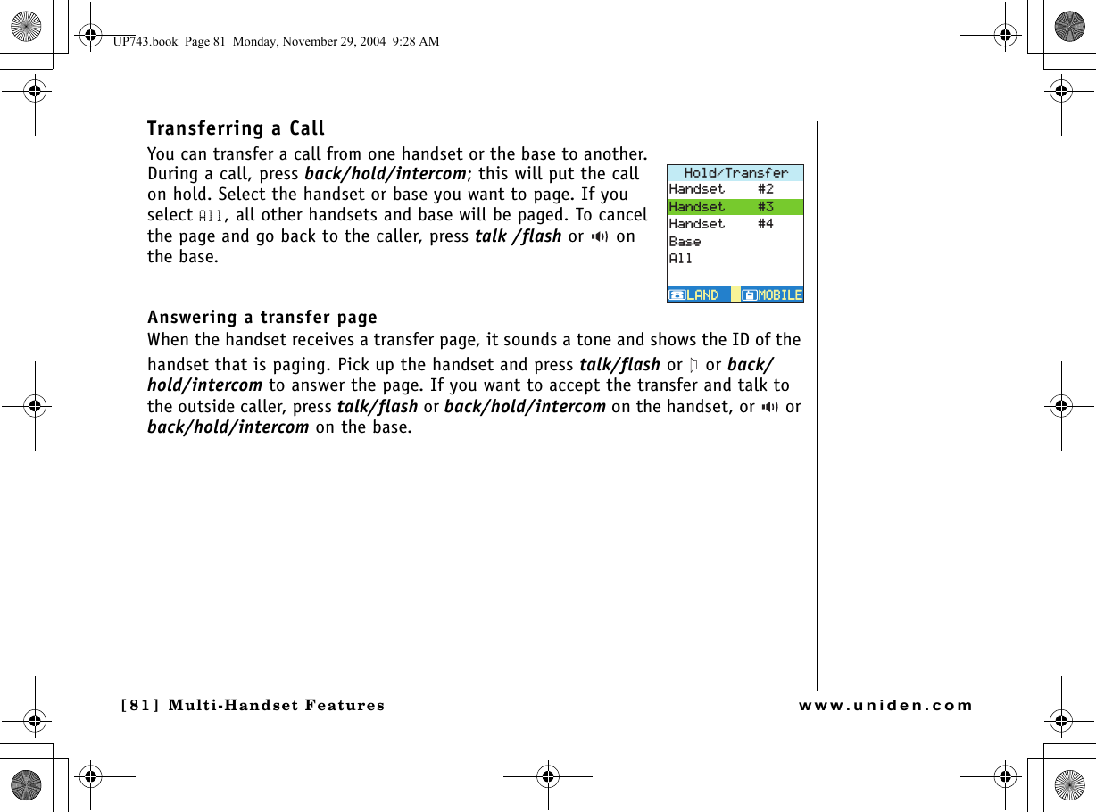 Multi-Handset Features[81] Multi-Handset Featureswww.uniden.comTransferring a Call You can transfer a call from one handset or the base to another. During a call, press back/hold/intercom; this will put the call on hold. Select the handset or base you want to page. If you select All, all other handsets and base will be paged. To cancel the page and go back to the caller, press talk /flash or  on the base.Answering a transfer page When the handset receives a transfer page, it sounds a tone and shows the ID of the handset that is paging. Pick up the handset and press talk/flash or   or back/hold/intercom to answer the page. If you want to accept the transfer and talk to the outside caller, press talk/flash or back/hold/intercom on the handset, or   or back/hold/intercom on the base.*QNF6TCPUHGT/1$+.&apos;/1$+.&apos;.#0&amp;.#0&amp;*CPFUGV*CPFUGV*CPFUGV$CUG#NNUP743.book  Page 81  Monday, November 29, 2004  9:28 AM
