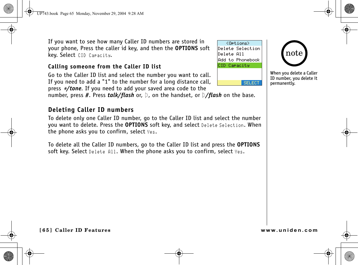 Caller ID Features[65 ]  Caller ID Featureswww.uniden.comIf you want to see how many Caller ID numbers are stored in your phone, Press the caller id key, and then the OPTIONS soft key. Select CID Capacity. Calling someone from the Caller ID list Go to the Caller ID list and select the number you want to call. If you need to add a &quot;1&quot; to the number for a long distance call, press */tone. If you need to add your saved area code to the number, press #. Press talk/flash or,  , on the handset, or  /flash on the base.Deleting Caller ID numbersTo delete only one Caller ID number, go to the Caller ID list and select the number you want to delete. Press the OPTIONS soft key, and select Delete Selection. When the phone asks you to confirm, select Yes.To delete all the Caller ID numbers, go to the Caller ID list and press the OPTIONS soft key. Select Delete All. When the phone asks you to confirm, select Yes.1RVKQPU &amp;GNGVG5GNGEVKQP&amp;GNGVG#NN#FFVQ2JQPGDQQM%+&amp;%CRCEKV[5&apos;.&apos;%6When you delete a Caller ID number, you delete it permanently. noteUP743.book  Page 65  Monday, November 29, 2004  9:28 AM