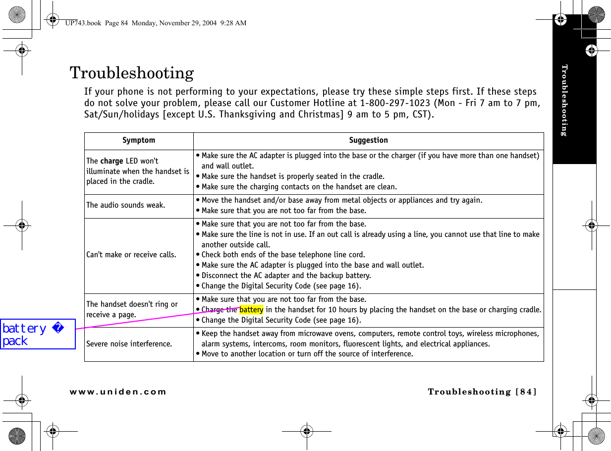 TroubleshootingTroubleshooting [84]www.uniden.comTroubleshootingIf your phone is not performing to your expectations, please try these simple steps first. If these steps do not solve your problem, please call our Customer Hotline at 1-800-297-1023 (Mon - Fri 7 am to 7 pm, Sat/Sun/holidays [except U.S. Thanksgiving and Christmas] 9 am to 5 pm, CST). Symptom SuggestionThe charge LED won&apos;t illuminate when the handset is placed in the cradle.• Make sure the AC adapter is plugged into the base or the charger (if you have more than one handset) and wall outlet.• Make sure the handset is properly seated in the cradle.• Make sure the charging contacts on the handset are clean.The audio sounds weak. • Move the handset and/or base away from metal objects or appliances and try again.• Make sure that you are not too far from the base.Can&apos;t make or receive calls.• Make sure that you are not too far from the base.• Make sure the line is not in use. If an out call is already using a line, you cannot use that line to make another outside call.• Check both ends of the base telephone line cord.• Make sure the AC adapter is plugged into the base and wall outlet.• Disconnect the AC adapter and the backup battery.• Change the Digital Security Code (see page 16).The handset doesn&apos;t ring or receive a page.• Make sure that you are not too far from the base.• Charge the battery in the handset for 10 hours by placing the handset on the base or charging cradle.• Change the Digital Security Code (see page 16).Severe noise interference.• Keep the handset away from microwave ovens, computers, remote control toys, wireless microphones, alarm systems, intercoms, room monitors, fluorescent lights, and electrical appliances.• Move to another location or turn off the source of interference.UP743.book  Page 84  Monday, November 29, 2004  9:28 AMbattery pack