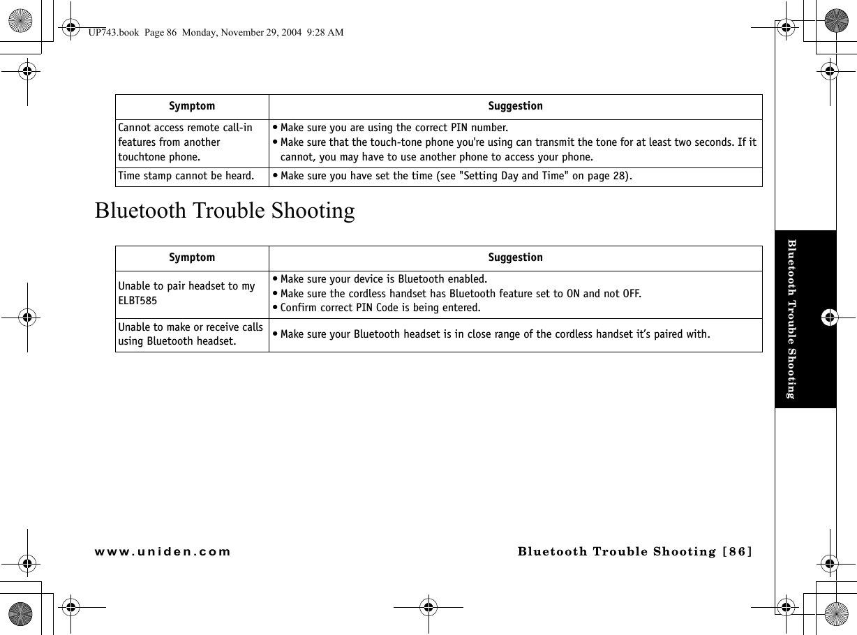 Bluetooth Trouble ShootingBluetooth Trouble Shooting  [86]www.uniden.comBluetooth Trouble ShootingCannot access remote call-in features from another touchtone phone.• Make sure you are using the correct PIN number.• Make sure that the touch-tone phone you&apos;re using can transmit the tone for at least two seconds. If it cannot, you may have to use another phone to access your phone.Time stamp cannot be heard. • Make sure you have set the time (see &quot;Setting Day and Time&quot; on page 28).Symptom SuggestionUnable to pair headset to my ELBT585 • Make sure your device is Bluetooth enabled.• Make sure the cordless handset has Bluetooth feature set to ON and not OFF. • Confirm correct PIN Code is being entered. Unable to make or receive calls using Bluetooth headset. • Make sure your Bluetooth headset is in close range of the cordless handset it’s paired with.Symptom SuggestionUP743.book  Page 86  Monday, November 29, 2004  9:28 AM