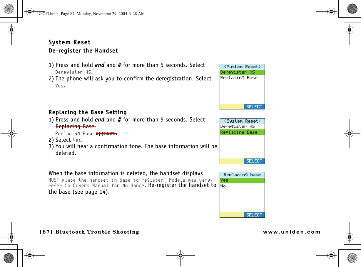 Bluetooth Trouble Shooting[87 ]  Bluetooth Trouble Shootingwww.uniden.comSystem ResetDe-register the Handset1) Press and hold end and # for more than 5 seconds. Select Deregister HS.2) The phone will ask you to confirm the deregistration. Select Yes.Replacing the Base Setting1) Press and hold end and # for more than 5 seconds. Select Replacing Base. Replacing Base appears.2) Select Yes.3) You will hear a confirmation tone. The base information will be deleted.When the base information is deleted, the handset displays MUST place the handset in base to register! Models may vary, refer to Owners Manual for guidance. Re-register the handset to the base (see page 14).5[UVGO4GUGV &amp;GTGIKUVGT*54GRNCEKPI$CUG5&apos;.&apos;%65&apos;.&apos;%65[UVGO4GUGV &amp;GTGIKUVGT*54GRNCEKPI$CUG5&apos;.&apos;%65&apos;.&apos;%64GRNCEKPIDCUG;GU0Q5&apos;.&apos;%65&apos;.&apos;%6UP743.book  Page 87  Monday, November 29, 2004  9:28 AM