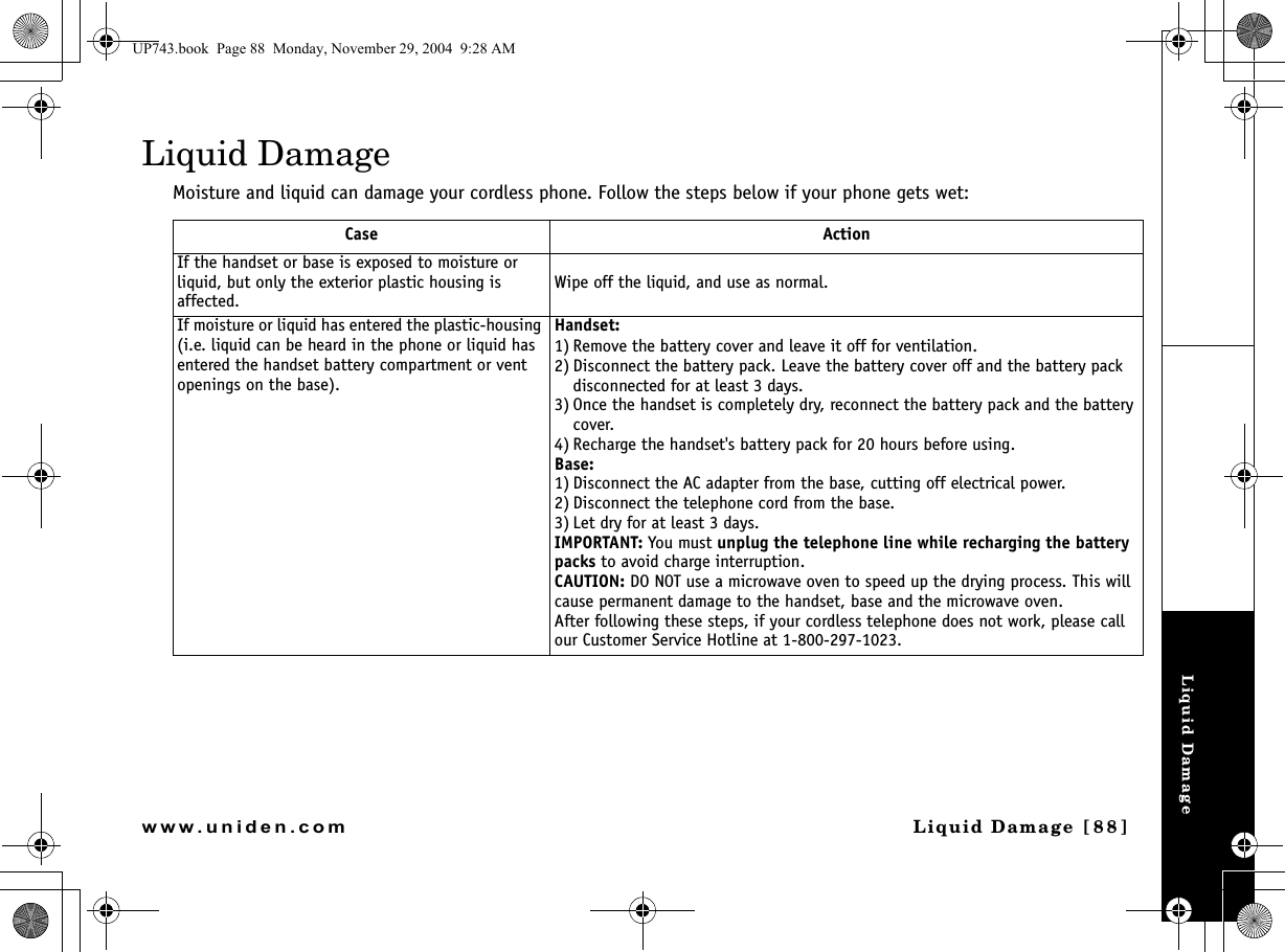 Liquid DamageLiquid Damage [88]www.uniden.comLiquid DamageMoisture and liquid can damage your cordless phone. Follow the steps below if your phone gets wet:Case ActionIf the handset or base is exposed to moisture or liquid, but only the exterior plastic housing is affected.Wipe off the liquid, and use as normal.If moisture or liquid has entered the plastic-housing (i.e. liquid can be heard in the phone or liquid has entered the handset battery compartment or vent openings on the base).Handset:1) Remove the battery cover and leave it off for ventilation.2) Disconnect the battery pack. Leave the battery cover off and the battery pack disconnected for at least 3 days.3) Once the handset is completely dry, reconnect the battery pack and the battery cover.4) Recharge the handset&apos;s battery pack for 20 hours before using.Base:1) Disconnect the AC adapter from the base, cutting off electrical power.2) Disconnect the telephone cord from the base.3) Let dry for at least 3 days.IMPORTANT: You must unplug the telephone line while recharging the battery packs to avoid charge interruption.CAUTION: DO NOT use a microwave oven to speed up the drying process. This will cause permanent damage to the handset, base and the microwave oven.After following these steps, if your cordless telephone does not work, please call our Customer Service Hotline at 1-800-297-1023.UP743.book  Page 88  Monday, November 29, 2004  9:28 AM