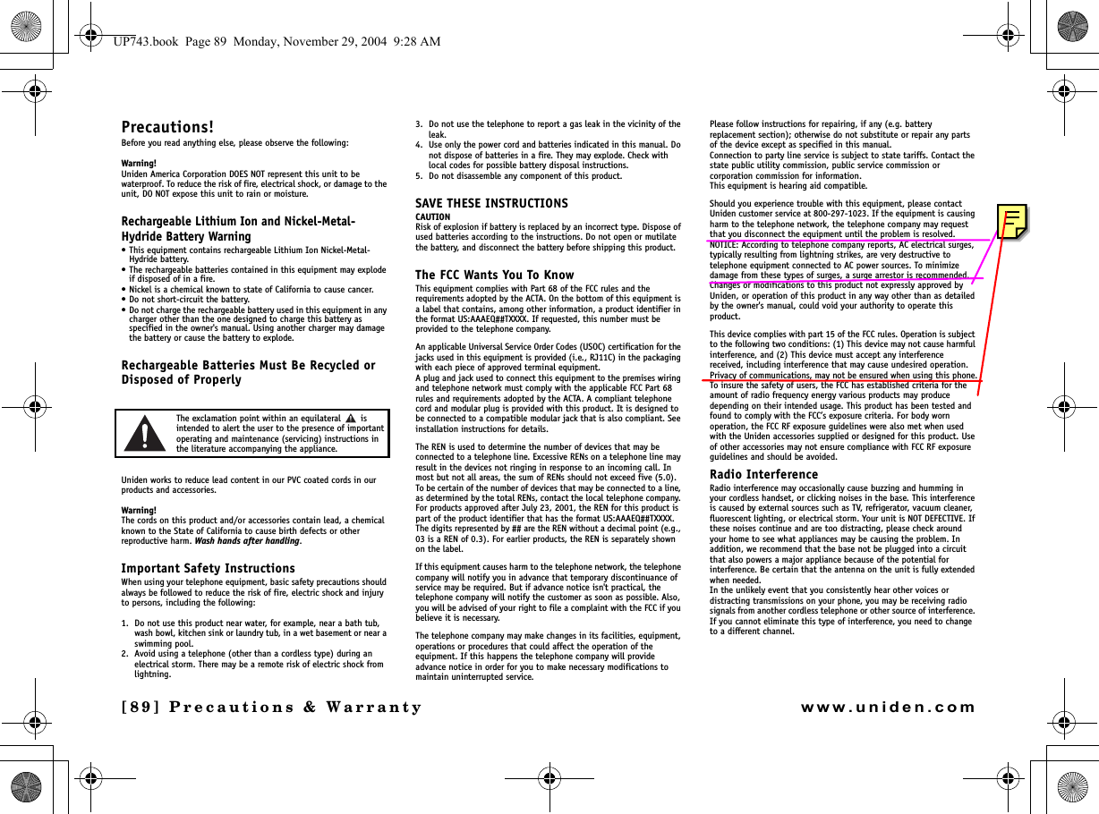 [89] Precautions &amp; Warrantywww.uniden.comPrecautions!Before you read anything else, please observe the following:Warning!Uniden America Corporation DOES NOT represent this unit to be waterproof. To reduce the risk of fire, electrical shock, or damage to the unit, DO NOT expose this unit to rain or moisture.Rechargeable Lithium Ion and Nickel-Metal-Hydride Battery Warning• This equipment contains rechargeable Lithium Ion Nickel-Metal-Hydride battery.• The rechargeable batteries contained in this equipment may explode if disposed of in a fire.• Nickel is a chemical known to state of California to cause cancer.• Do not short-circuit the battery.• Do not charge the rechargeable battery used in this equipment in any charger other than the one designed to charge this battery as specified in the owner&apos;s manual. Using another charger may damage the battery or cause the battery to explode.Rechargeable Batteries Must Be Recycled or Disposed of ProperlyThe exclamation point within an equilateral   is intended to alert the user to the presence of important operating and maintenance (servicing) instructions in the literature accompanying the appliance.Uniden works to reduce lead content in our PVC coated cords in our products and accessories.Warning!The cords on this product and/or accessories contain lead, a chemical known to the State of California to cause birth defects or other reproductive harm. Wash hands after handling.Important Safety InstructionsWhen using your telephone equipment, basic safety precautions should always be followed to reduce the risk of fire, electric shock and injury to persons, including the following: 1. Do not use this product near water, for example, near a bath tub, wash bowl, kitchen sink or laundry tub, in a wet basement or near a swimming pool. 2. Avoid using a telephone (other than a cordless type) during an electrical storm. There may be a remote risk of electric shock from lightning. 3. Do not use the telephone to report a gas leak in the vicinity of the leak. 4. Use only the power cord and batteries indicated in this manual. Do not dispose of batteries in a fire. They may explode. Check with local codes for possible battery disposal instructions. 5. Do not disassemble any component of this product.SAVE THESE INSTRUCTIONS CAUTIONRisk of explosion if battery is replaced by an incorrect type. Dispose of used batteries according to the instructions. Do not open or mutilate the battery, and disconnect the battery before shipping this product.The FCC Wants You To KnowThis equipment complies with Part 68 of the FCC rules and the requirements adopted by the ACTA. On the bottom of this equipment is a label that contains, among other information, a product identifier in the format US:AAAEQ##TXXXX. If requested, this number must be provided to the telephone company.An applicable Universal Service Order Codes (USOC) certification for the jacks used in this equipment is provided (i.e., RJ11C) in the packaging with each piece of approved terminal equipment. A plug and jack used to connect this equipment to the premises wiring and telephone network must comply with the applicable FCC Part 68 rules and requirements adopted by the ACTA. A compliant telephone cord and modular plug is provided with this product. It is designed to be connected to a compatible modular jack that is also compliant. See installation instructions for details.The REN is used to determine the number of devices that may be connected to a telephone line. Excessive RENs on a telephone line may result in the devices not ringing in response to an incoming call. In most but not all areas, the sum of RENs should not exceed five (5.0). To be certain of the number of devices that may be connected to a line, as determined by the total RENs, contact the local telephone company. For products approved after July 23, 2001, the REN for this product is part of the product identifier that has the format US:AAAEQ##TXXXX. The digits represented by ## are the REN without a decimal point (e.g., 03 is a REN of 0.3). For earlier products, the REN is separately shown on the label.If this equipment causes harm to the telephone network, the telephone company will notify you in advance that temporary discontinuance of service may be required. But if advance notice isn&apos;t practical, the telephone company will notify the customer as soon as possible. Also, you will be advised of your right to file a complaint with the FCC if you believe it is necessary.The telephone company may make changes in its facilities, equipment, operations or procedures that could affect the operation of the equipment. If this happens the telephone company will provide advance notice in order for you to make necessary modifications to maintain uninterrupted service.Please follow instructions for repairing, if any (e.g. battery replacement section); otherwise do not substitute or repair any parts of the device except as specified in this manual.Connection to party line service is subject to state tariffs. Contact the state public utility commission, public service commission or corporation commission for information.This equipment is hearing aid compatible.Should you experience trouble with this equipment, please contact Uniden customer service at 800-297-1023. If the equipment is causing harm to the telephone network, the telephone company may request that you disconnect the equipment until the problem is resolved.NOTICE: According to telephone company reports, AC electrical surges, typically resulting from lightning strikes, are very destructive to telephone equipment connected to AC power sources. To minimize damage from these types of surges, a surge arrestor is recommended.Changes or modifications to this product not expressly approved by Uniden, or operation of this product in any way other than as detailed by the owner&apos;s manual, could void your authority to operate this product.This device complies with part 15 of the FCC rules. Operation is subject to the following two conditions: (1) This device may not cause harmful interference, and (2) This device must accept any interference received, including interference that may cause undesired operation. Privacy of communications, may not be ensured when using this phone.To insure the safety of users, the FCC has established criteria for the amount of radio frequency energy various products may produce depending on their intended usage. This product has been tested and found to comply with the FCC’s exposure criteria. For body worn operation, the FCC RF exposure guidelines were also met when used with the Uniden accessories supplied or designed for this product. Use of other accessories may not ensure compliance with FCC RF exposure guidelines and should be avoided.Radio InterferenceRadio interference may occasionally cause buzzing and humming in your cordless handset, or clicking noises in the base. This interference is caused by external sources such as TV, refrigerator, vacuum cleaner, fluorescent lighting, or electrical storm. Your unit is NOT DEFECTIVE. If these noises continue and are too distracting, please check around your home to see what appliances may be causing the problem. In addition, we recommend that the base not be plugged into a circuit that also powers a major appliance because of the potential for interference. Be certain that the antenna on the unit is fully extended when needed.In the unlikely event that you consistently hear other voices or distracting transmissions on your phone, you may be receiving radio signals from another cordless telephone or other source of interference. If you cannot eliminate this type of interference, you need to change to a different channel.Precautions &amp; UP743.book  Page 89  Monday, November 29, 2004  9:28 AM