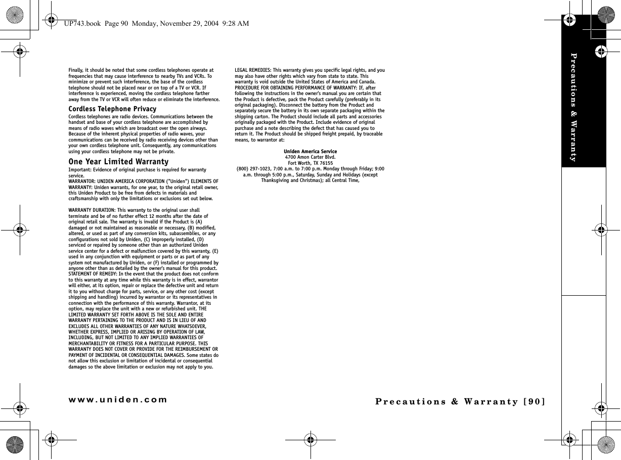 Precautions &amp; WarrantyPrecautions &amp; Warranty [90]www.uniden.comFinally, it should be noted that some cordless telephones operate at frequencies that may cause interference to nearby TVs and VCRs. To minimize or prevent such interference, the base of the cordless telephone should not be placed near or on top of a TV or VCR. If interference is experienced, moving the cordless telephone farther away from the TV or VCR will often reduce or eliminate the interference.Cordless Telephone PrivacyCordless telephones are radio devices. Communications between the handset and base of your cordless telephone are accomplished by means of radio waves which are broadcast over the open airways.Because of the inherent physical properties of radio waves, your communications can be received by radio receiving devices other than your own cordless telephone unit. Consequently, any communications using your cordless telephone may not be private.One Year Limited WarrantyImportant: Evidence of original purchase is required for warranty service.WARRANTOR: UNIDEN AMERICA CORPORATION (&quot;Uniden&quot;) ELEMENTS OF WARRANTY: Uniden warrants, for one year, to the original retail owner, this Uniden Product to be free from defects in materials and craftsmanship with only the limitations or exclusions set out below.WARRANTY DURATION: This warranty to the original user shall terminate and be of no further effect 12 months after the date of original retail sale. The warranty is invalid if the Product is (A) damaged or not maintained as reasonable or necessary, (B) modified, altered, or used as part of any conversion kits, subassemblies, or any configurations not sold by Uniden, (C) improperly installed, (D) serviced or repaired by someone other than an authorized Uniden service center for a defect or malfunction covered by this warranty, (E) used in any conjunction with equipment or parts or as part of any system not manufactured by Uniden, or (F) installed or programmed by anyone other than as detailed by the owner&apos;s manual for this product.STATEMENT OF REMEDY: In the event that the product does not conform to this warranty at any time while this warranty is in effect, warrantor will either, at its option, repair or replace the defective unit and return it to you without charge for parts, service, or any other cost (except shipping and handling) incurred by warrantor or its representatives in connection with the performance of this warranty. Warrantor, at its option, may replace the unit with a new or refurbished unit. THE LIMITED WARRANTY SET FORTH ABOVE IS THE SOLE AND ENTIRE WARRANTY PERTAINING TO THE PRODUCT AND IS IN LIEU OF AND EXCLUDES ALL OTHER WARRANTIES OF ANY NATURE WHATSOEVER, WHETHER EXPRESS, IMPLIED OR ARISING BY OPERATION OF LAW, INCLUDING, BUT NOT LIMITED TO ANY IMPLIED WARRANTIES OF MERCHANTABILITY OR FITNESS FOR A PARTICULAR PURPOSE. THIS WARRANTY DOES NOT COVER OR PROVIDE FOR THE REIMBURSEMENT OR PAYMENT OF INCIDENTAL OR CONSEQUENTIAL DAMAGES. Some states do not allow this exclusion or limitation of incidental or consequential damages so the above limitation or exclusion may not apply to you.LEGAL REMEDIES: This warranty gives you specific legal rights, and you may also have other rights which vary from state to state. This warranty is void outside the United States of America and Canada.PROCEDURE FOR OBTAINING PERFORMANCE OF WARRANTY: If, after following the instructions in the owner&apos;s manual you are certain that the Product is defective, pack the Product carefully (preferably in its original packaging). Disconnect the battery from the Product and separately secure the battery in its own separate packaging within the shipping carton. The Product should include all parts and accessories originally packaged with the Product. Include evidence of original purchase and a note describing the defect that has caused you to return it. The Product should be shipped freight prepaid, by traceable means, to warrantor at: Uniden America Service4700 Amon Carter Blvd.Fort Worth, TX 76155(800) 297-1023, 7:00 a.m. to 7:00 p.m. Monday through Friday; 9:00 a.m. through 5:00 p.m., Saturday, Sunday and Holidays (except Thanksgiving and Christmas); all Central Time,UP743.book  Page 90  Monday, November 29, 2004  9:28 AM