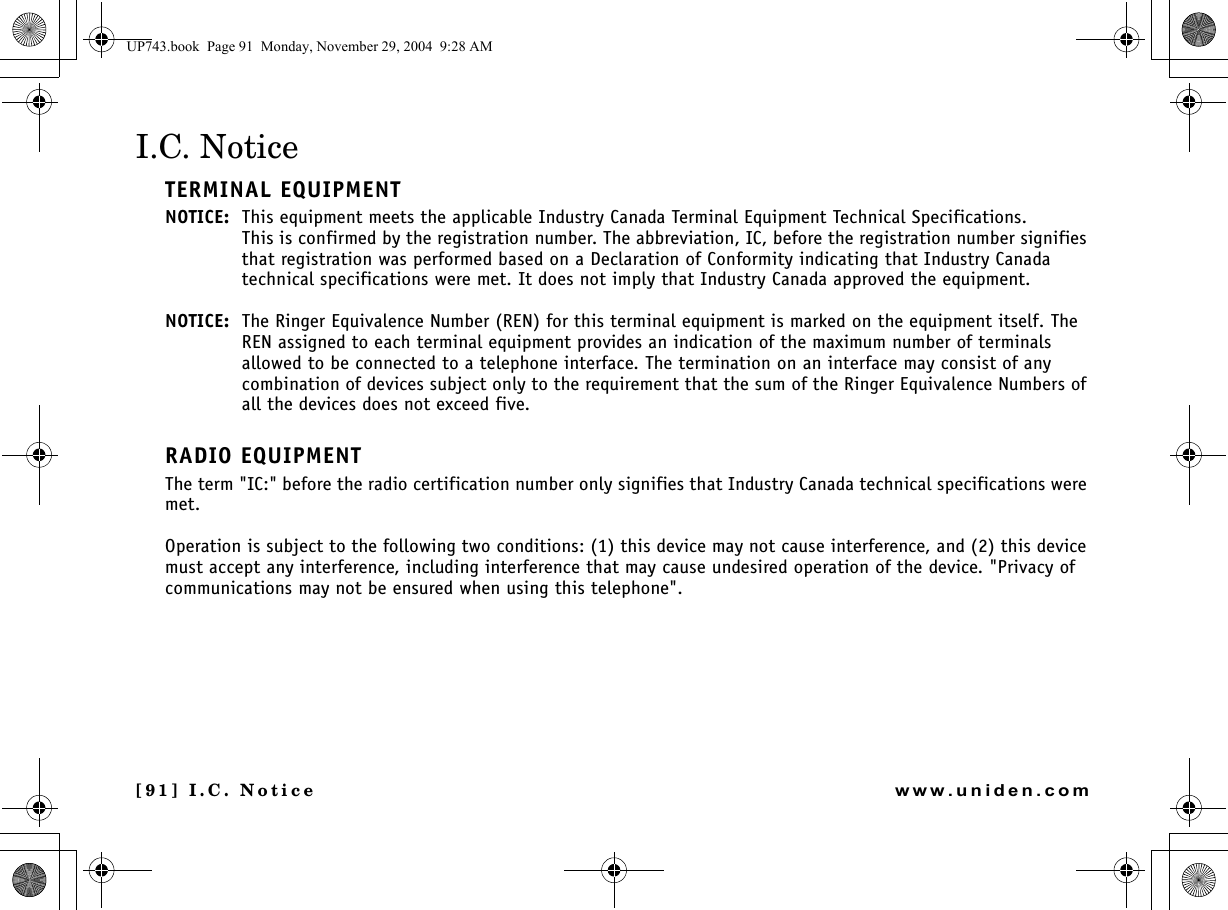 [91] I.C. Noticewww.uniden.comI.C. NoticeTERMINAL EQUIPMENTNOTICE: This equipment meets the applicable Industry Canada Terminal Equipment Technical Specifications.This is confirmed by the registration number. The abbreviation, IC, before the registration number signifies that registration was performed based on a Declaration of Conformity indicating that Industry Canada technical specifications were met. It does not imply that Industry Canada approved the equipment.NOTICE: The Ringer Equivalence Number (REN) for this terminal equipment is marked on the equipment itself. The REN assigned to each terminal equipment provides an indication of the maximum number of terminals allowed to be connected to a telephone interface. The termination on an interface may consist of any combination of devices subject only to the requirement that the sum of the Ringer Equivalence Numbers of all the devices does not exceed five.RADIO EQUIPMENTThe term &quot;IC:&quot; before the radio certification number only signifies that Industry Canada technical specifications were met.Operation is subject to the following two conditions: (1) this device may not cause interference, and (2) this device must accept any interference, including interference that may cause undesired operation of the device. &quot;Privacy of communications may not be ensured when using this telephone&quot;.UP743.book  Page 91  Monday, November 29, 2004  9:28 AM