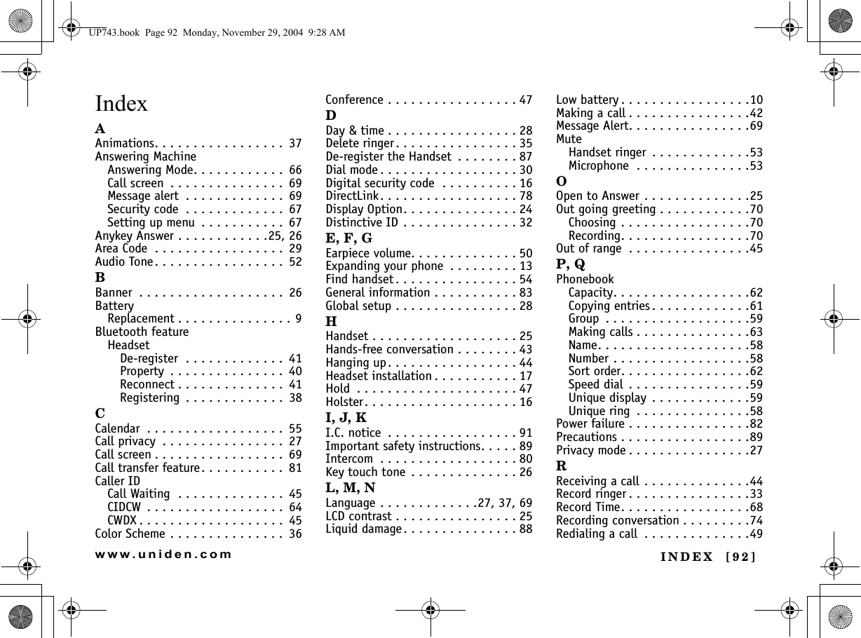 INDEX  [92]www.uniden.comIndexAAnimations. . . . . . . . . . . . . . . . .  37Answering MachineAnswering Mode. . . . . . . . . . . .  66Call screen  . . . . . . . . . . . . . . .  69Message alert  . . . . . . . . . . . . .  69Security code  . . . . . . . . . . . . .  67Setting up menu  . . . . . . . . . . .  67Anykey Answer . . . . . . . . . . . .25, 26Area Code  . . . . . . . . . . . . . . . . .  29Audio Tone. . . . . . . . . . . . . . . . .  52BBanner  . . . . . . . . . . . . . . . . . . .  26BatteryReplacement . . . . . . . . . . . . . . . 9Bluetooth featureHeadsetDe-register  . . . . . . . . . . . . .  41Property  . . . . . . . . . . . . . . .  40Reconnect . . . . . . . . . . . . . .  41Registering  . . . . . . . . . . . . .  38CCalendar  . . . . . . . . . . . . . . . . . .  55Call privacy  . . . . . . . . . . . . . . . .  27Call screen . . . . . . . . . . . . . . . . .  69Call transfer feature. . . . . . . . . . .  81Caller IDCall Waiting  . . . . . . . . . . . . . .  45CIDCW  . . . . . . . . . . . . . . . . . .  64CWDX . . . . . . . . . . . . . . . . . . .  45Color Scheme . . . . . . . . . . . . . . .  36Conference . . . . . . . . . . . . . . . . . 47DDay &amp; time . . . . . . . . . . . . . . . . . 28Delete ringer. . . . . . . . . . . . . . . . 35De-register the Handset  . . . . . . . . 87Dial mode . . . . . . . . . . . . . . . . . . 30Digital security code  . . . . . . . . . . 16DirectLink. . . . . . . . . . . . . . . . . . 78Display Option. . . . . . . . . . . . . . . 24Distinctive ID . . . . . . . . . . . . . . . 32E, F, GEarpiece volume. . . . . . . . . . . . . . 50Expanding your phone  . . . . . . . . . 13Find handset . . . . . . . . . . . . . . . . 54General information . . . . . . . . . . . 83Global setup . . . . . . . . . . . . . . . . 28HHandset . . . . . . . . . . . . . . . . . . . 25Hands-free conversation . . . . . . . . 43Hanging up. . . . . . . . . . . . . . . . . 44Headset installation . . . . . . . . . . . 17Hold  . . . . . . . . . . . . . . . . . . . . . 47Holster. . . . . . . . . . . . . . . . . . . . 16I, J, KI.C. notice  . . . . . . . . . . . . . . . . . 91Important safety instructions. . . . . 89Intercom  . . . . . . . . . . . . . . . . . . 80Key touch tone . . . . . . . . . . . . . . 26L, M, NLanguage . . . . . . . . . . . . .27, 37, 69LCD contrast . . . . . . . . . . . . . . . . 25Liquid damage . . . . . . . . . . . . . . . 88Low battery . . . . . . . . . . . . . . . . .10Making a call . . . . . . . . . . . . . . . .42Message Alert. . . . . . . . . . . . . . . .69MuteHandset ringer  . . . . . . . . . . . . .53Microphone  . . . . . . . . . . . . . . .53OOpen to Answer . . . . . . . . . . . . . .25Out going greeting . . . . . . . . . . . .70Choosing . . . . . . . . . . . . . . . . .70Recording. . . . . . . . . . . . . . . . .70Out of range  . . . . . . . . . . . . . . . .45P, QPhonebookCapacity. . . . . . . . . . . . . . . . . .62Copying entries . . . . . . . . . . . . .61Group  . . . . . . . . . . . . . . . . . . .59Making calls . . . . . . . . . . . . . . .63Name. . . . . . . . . . . . . . . . . . . .58Number . . . . . . . . . . . . . . . . . .58Sort order. . . . . . . . . . . . . . . . .62Speed dial  . . . . . . . . . . . . . . . .59Unique display  . . . . . . . . . . . . .59Unique ring  . . . . . . . . . . . . . . .58Power failure . . . . . . . . . . . . . . . .82Precautions . . . . . . . . . . . . . . . . .89Privacy mode . . . . . . . . . . . . . . . .27RReceiving a call . . . . . . . . . . . . . .44Record ringer . . . . . . . . . . . . . . . .33Record Time. . . . . . . . . . . . . . . . .68Recording conversation . . . . . . . . .74Redialing a call  . . . . . . . . . . . . . .49UP743.book  Page 92  Monday, November 29, 2004  9:28 AM