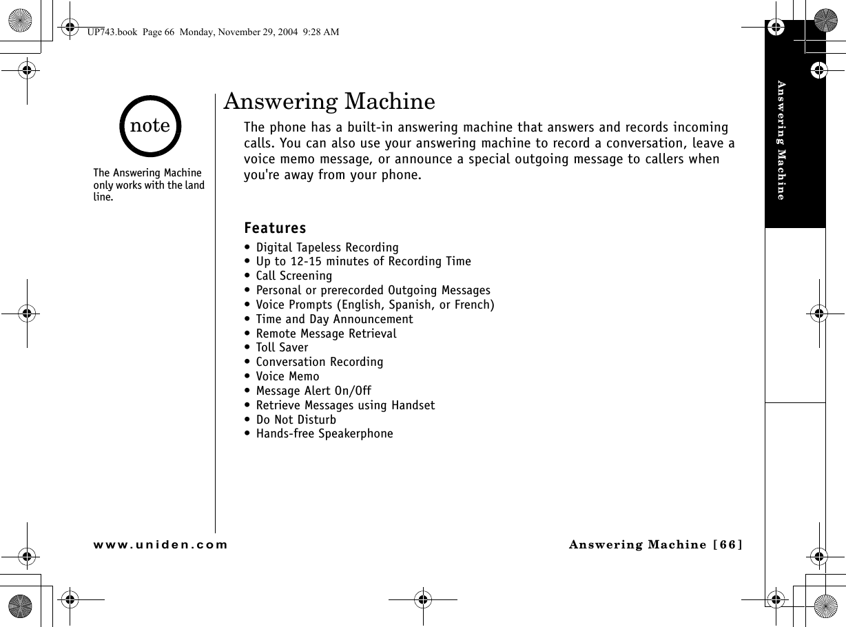 Answering MachineAnswering Machine [66]www.uniden.comAnswering MachineThe phone has a built-in answering machine that answers and records incoming calls. You can also use your answering machine to record a conversation, leave a voice memo message, or announce a special outgoing message to callers when you&apos;re away from your phone.Features• Digital Tapeless Recording• Up to 12-15 minutes of Recording Time• Call Screening• Personal or prerecorded Outgoing Messages• Voice Prompts (English, Spanish, or French) • Time and Day Announcement• Remote Message Retrieval• Toll Saver• Conversation Recording•Voice Memo• Message Alert On/Off• Retrieve Messages using Handset• Do Not Disturb • Hands-free Speakerphone The Answering Machine only works with the land line.noteUP743.book  Page 66  Monday, November 29, 2004  9:28 AM