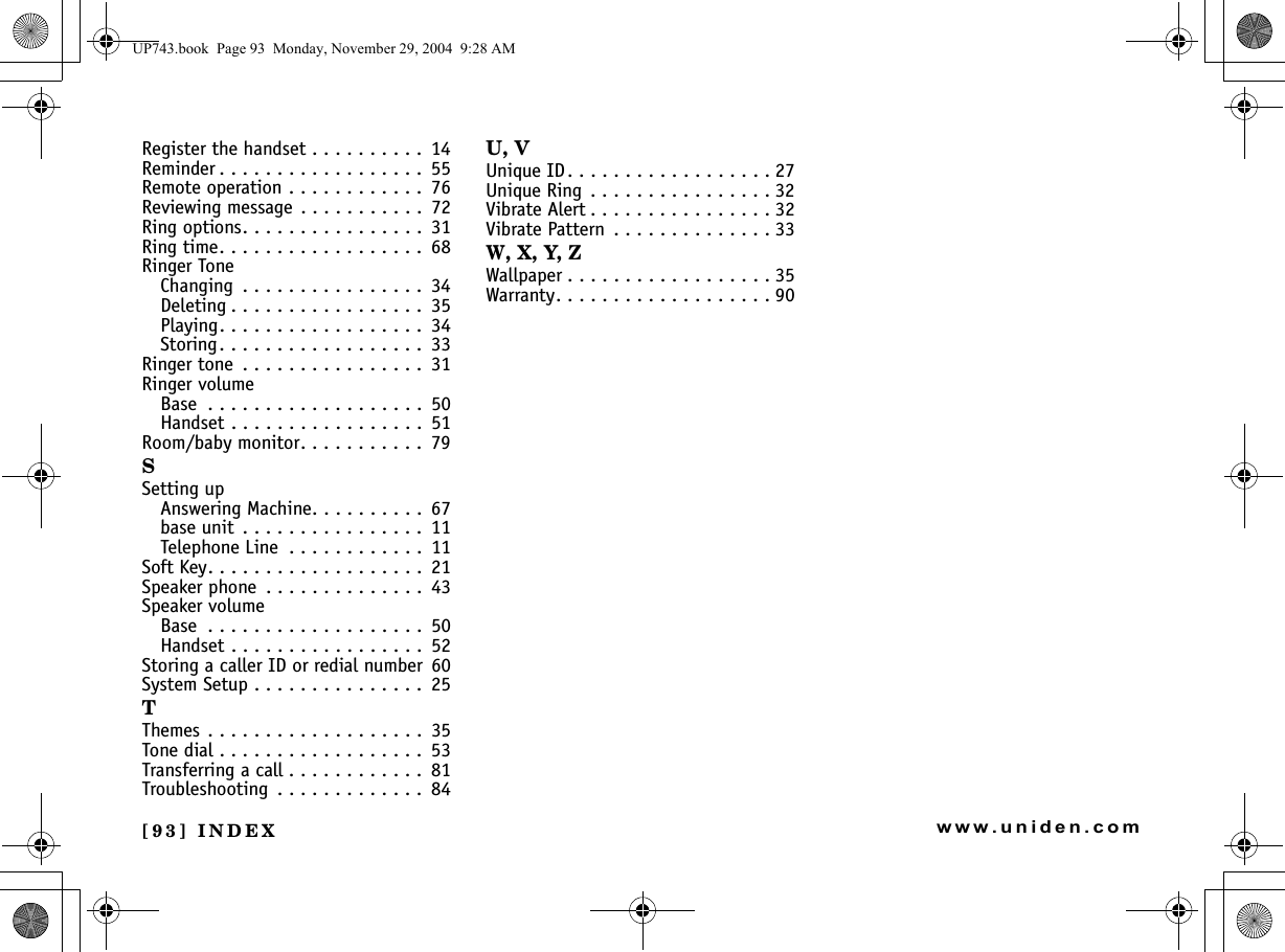 [93] INDEXwww.uniden.comRegister the handset . . . . . . . . . .  14Reminder . . . . . . . . . . . . . . . . . .  55Remote operation . . . . . . . . . . . .  76Reviewing message  . . . . . . . . . . .  72Ring options. . . . . . . . . . . . . . . .  31Ring time. . . . . . . . . . . . . . . . . .  68Ringer ToneChanging  . . . . . . . . . . . . . . . .  34Deleting . . . . . . . . . . . . . . . . .  35Playing. . . . . . . . . . . . . . . . . .  34Storing. . . . . . . . . . . . . . . . . .  33Ringer tone  . . . . . . . . . . . . . . . .  31Ringer volumeBase  . . . . . . . . . . . . . . . . . . .  50Handset . . . . . . . . . . . . . . . . .  51Room/baby monitor. . . . . . . . . . .  79SSetting upAnswering Machine. . . . . . . . . .  67base unit  . . . . . . . . . . . . . . . .  11Telephone Line  . . . . . . . . . . . .  11Soft Key. . . . . . . . . . . . . . . . . . .  21Speaker phone  . . . . . . . . . . . . . .  43Speaker volumeBase  . . . . . . . . . . . . . . . . . . .  50Handset . . . . . . . . . . . . . . . . .  52Storing a caller ID or redial number 60System Setup . . . . . . . . . . . . . . .  25TThemes . . . . . . . . . . . . . . . . . . .  35Tone dial . . . . . . . . . . . . . . . . . .  53Transferring a call . . . . . . . . . . . .  81Troubleshooting  . . . . . . . . . . . . .  84U, VUnique ID. . . . . . . . . . . . . . . . . . 27Unique Ring  . . . . . . . . . . . . . . . . 32Vibrate Alert . . . . . . . . . . . . . . . . 32Vibrate Pattern  . . . . . . . . . . . . . . 33W, X, Y, ZWallpaper . . . . . . . . . . . . . . . . . . 35Warranty. . . . . . . . . . . . . . . . . . . 90UP743.book  Page 93  Monday, November 29, 2004  9:28 AM