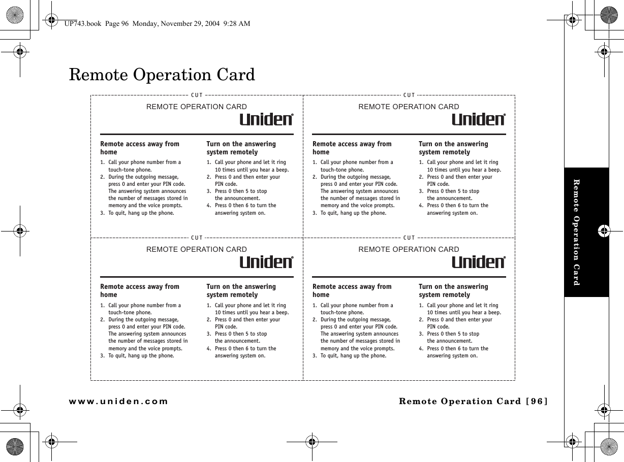 Remote Operation CardRemote Operation Card [96]www.uniden.comRemote Operation CardCUTREMOTE OPERATION CARDRemote access away from home1. Call your phone number from a touch-tone phone.2. During the outgoing message, press 0 and enter your PIN code. The answering system announces the number of messages stored in memory and the voice prompts.3. To quit, hang up the phone.Turn on the answering system remotely1. Call your phone and let it ring 10 times until you hear a beep.2. Press 0 and then enter yourPIN code.3. Press 0 then 5 to stopthe announcement.4. Press 0 then 6 to turn the answering system on.CUTREMOTE OPERATION CARDRemote access away from home1. Call your phone number from a touch-tone phone.2. During the outgoing message, press 0 and enter your PIN code. The answering system announces the number of messages stored in memory and the voice prompts.3. To quit, hang up the phone.Turn on the answering system remotely1. Call your phone and let it ring 10 times until you hear a beep.2. Press 0 and then enter yourPIN code.3. Press 0 then 5 to stopthe announcement.4. Press 0 then 6 to turn the answering system on.CUTREMOTE OPERATION CARDRemote access away from home1. Call your phone number from a touch-tone phone.2. During the outgoing message, press 0 and enter your PIN code. The answering system announces the number of messages stored in memory and the voice prompts.3. To quit, hang up the phone.Turn on the answering system remotely1. Call your phone and let it ring 10 times until you hear a beep.2. Press 0 and then enter yourPIN code.3. Press 0 then 5 to stopthe announcement.4. Press 0 then 6 to turn the answering system on.CUTREMOTE OPERATION CARDRemote access away from home1. Call your phone number from a touch-tone phone.2. During the outgoing message, press 0 and enter your PIN code. The answering system announces the number of messages stored in memory and the voice prompts.3. To quit, hang up the phone.Turn on the answering system remotely1. Call your phone and let it ring 10 times until you hear a beep.2. Press 0 and then enter yourPIN code.3. Press 0 then 5 to stopthe announcement.4. Press 0 then 6 to turn the answering system on.UP743.book  Page 96  Monday, November 29, 2004  9:28 AM