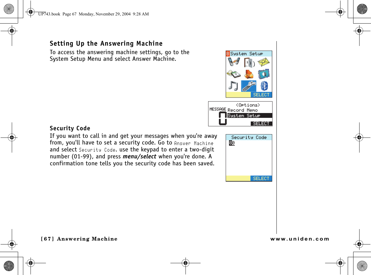 Answering Machine[67]  Answering Machinewww.uniden.comSetting Up the Answering MachineTo access the answering machine settings, go to the System Setup Menu and select Answer Machine.Security CodeIf you want to call in and get your messages when you&apos;re away from, you&apos;ll have to set a security code. Go to Answer Machine and select Security Code. use the keypad to enter a two-digit number (01-99), and press menu/select when you&apos;re done. A confirmation tone tells you the security code has been saved.5&apos;.&apos;%65[UVGO5GVWR01RVKQPU 4GEQTF/GOQ5[UVGO5GVWR5&apos;.&apos;%6/&apos;55#)&apos;5GEWTKV[%QFG5&apos;.&apos;%6UP743.book  Page 67  Monday, November 29, 2004  9:28 AM