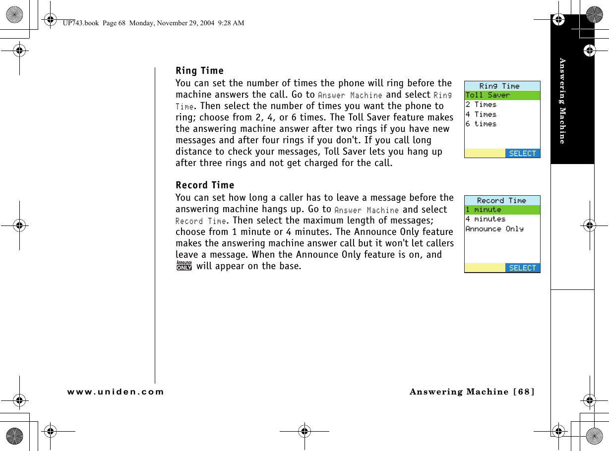 Answering MachineAnswering Machine [68]www.uniden.comRing TimeYou can set the number of times the phone will ring before the machine answers the call. Go to Answer Machine and select Ring Time. Then select the number of times you want the phone to ring; choose from 2, 4, or 6 times. The Toll Saver feature makes the answering machine answer after two rings if you have new messages and after four rings if you don&apos;t. If you call long distance to check your messages, Toll Saver lets you hang up after three rings and not get charged for the call. Record TimeYou can set how long a caller has to leave a message before the answering machine hangs up. Go to Answer Machine and select Record Time. Then select the maximum length of messages; choose from 1 minute or 4 minutes. The Announce Only feature makes the answering machine answer call but it won&apos;t let callers leave a message. When the Announce Only feature is on, and  will appear on the base.4KPI6KOG6QNN5CXGT6KOGU6KOGUVKOGU5&apos;.&apos;%64GEQTF6KOGOKPWVGOKPWVGU#PPQWPEG1PN[5&apos;.&apos;%6UP743.book  Page 68  Monday, November 29, 2004  9:28 AM