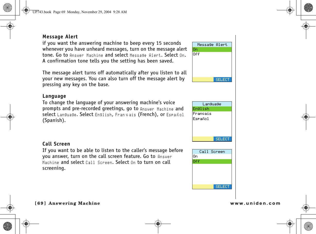 Answering Machine[69]  Answering Machinewww.uniden.comMessage Alertif you want the answering machine to beep every 15 seconds whenever you have unheard messages, turn on the message alert tone. Go to Answer Machine and select Message Alert. Select On. A confirmation tone tells you the setting has been saved. The message alert turns off automatically after you listen to all your new messages. You can also turn off the message alert by pressing any key on the base.LanguageTo change the language of your answering machine&apos;s voice prompts and pre-recorded greetings, go to Answer Machine and select Language. Select English, Franﾕais (French), or Espa ﾂ ol (Spanish). Call ScreenIf you want to be able to listen to the caller&apos;s message before you answer, turn on the call screen feature. Go to Answer Machine and select Call Screen. Select On to turn on call screening./GUUCIG#NGTV1P1HH5&apos;.&apos;%6.CPIWCIG&apos;PINKUJ(TCP㩟CKU&apos;URC㩌QN5&apos;.&apos;%6%CNN5ETGGP1P1HH5&apos;.&apos;%6UP743.book  Page 69  Monday, November 29, 2004  9:28 AM