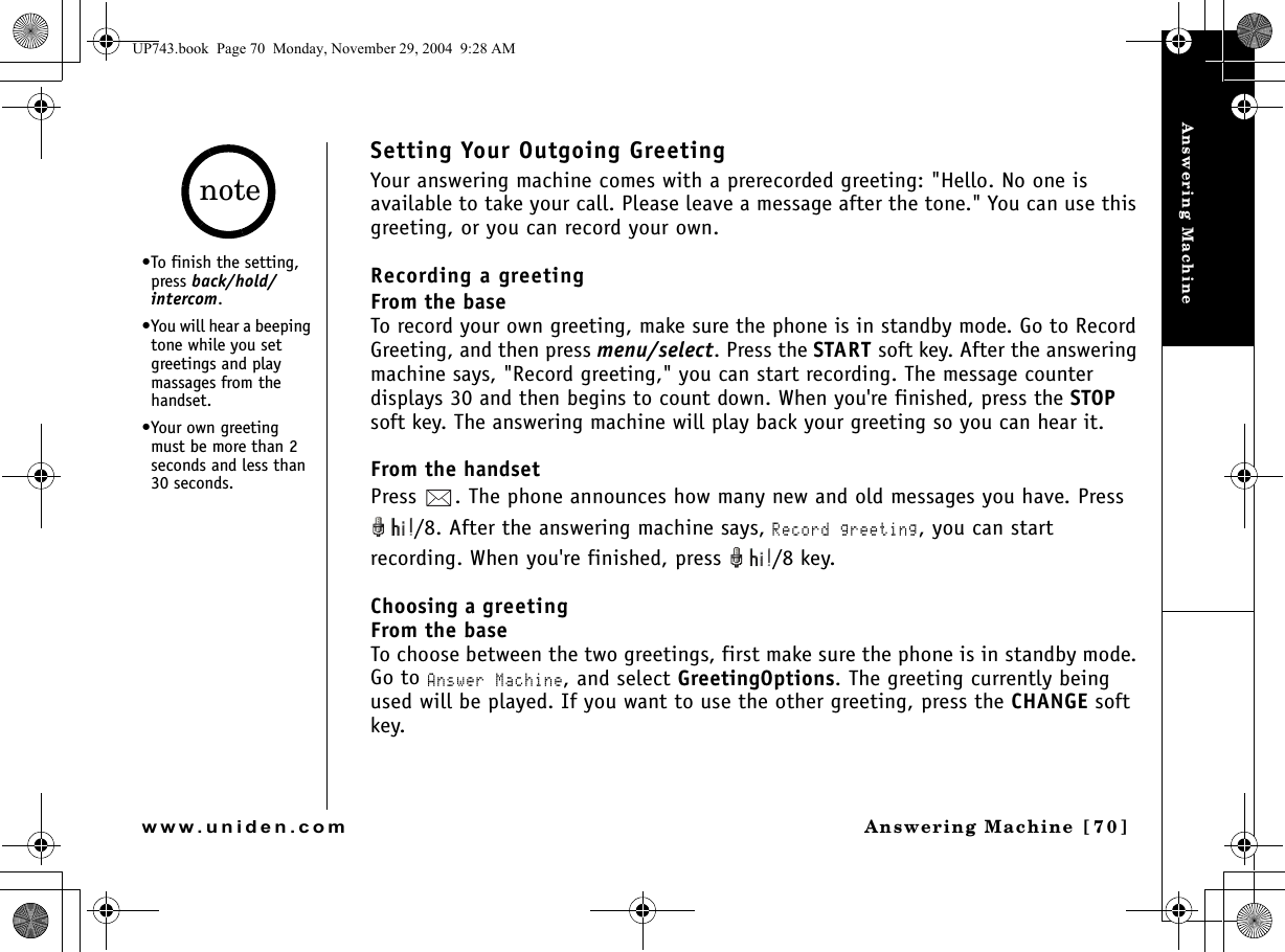 Answering MachineAnswering Machine [70]www.uniden.comSetting Your Outgoing GreetingYour answering machine comes with a prerecorded greeting: &quot;Hello. No one is available to take your call. Please leave a message after the tone.&quot; You can use this greeting, or you can record your own.Recording a greetingFrom the baseTo record your own greeting, make sure the phone is in standby mode. Go to Record Greeting, and then press menu/select. Press the START soft key. After the answering machine says, &quot;Record greeting,&quot; you can start recording. The message counter displays 30 and then begins to count down. When you&apos;re finished, press the STOP soft key. The answering machine will play back your greeting so you can hear it.From the handsetPress  . The phone announces how many new and old messages you have. Press /8. After the answering machine says, Record greeting, you can start recording. When you&apos;re finished, press  /8 key.Choosing a greetingFrom the baseTo choose between the two greetings, first make sure the phone is in standby mode. Go to Answer Machine, and select GreetingOptions. The greeting currently being used will be played. If you want to use the other greeting, press the CHANGE soft key.•To finish the setting, press back/hold/intercom.•You will hear a beeping tone while you set greetings and play massages from the handset. •Your own greeting must be more than 2 seconds and less than 30 seconds.noteUP743.book  Page 70  Monday, November 29, 2004  9:28 AM